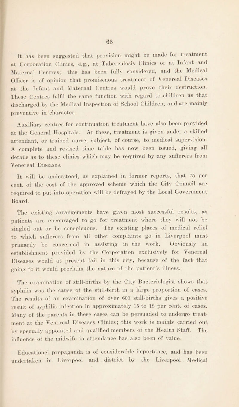 It has been suggested that provision might be made for treatment at Corporation Clinics, e.g., at Tuberculosis Clinics or at Infant and Maternal Centres; this has been fully considered, and the Medical Officer is of opinion that promiscuous treatment of Venereal Diseases at the Infant and Maternal Centres would prove their destruction. These Centres fulfil the same function with regard to children as that discharged by the Medical Inspection of School Children, and are mainly preventive in character. Auxiliary centres for continuation treatment have also been provided at the General Hospitals. At these, treatment is given under a skilled attendant, or trained nurse, subject, of course, to medical supervision. A complete and revised time table has now been issued, giving all details as to these clinics which may be required by any sufferers from Venereal Diseases. It will be understood, as explained in former reports, that 75 per cent, of the cost of the approved scheme which the City Council are required to put into operation will be defrayed by the Local Government Board. The existing arrangements have given most successful results, as patients are encouraged to go for treatment where they will not be singled out or be conspicuous. The existing places of medical relief to which sufferers from all other complaints go in Liverpool must primarily be concerned in assisting in the work. Obviously an establishment provided by the Corporation exclusively for Venereal Diseases would at present fail in this city, because of the fact that going to it would proclaim the nature of the patient’s illness. The examination of still-births by the City Bacteriologist shows that syphilis was the cause of the still-birth in a large proportion of cases. The results of an examination of over 600 still-births gives a positive result of syphilis infection in approximately 15 to 18 per cent, of cases. Many of the parents in these cases can be persuaded to undergo treat¬ ment at the Venereal Diseases Clinics; this work is mainly carried out by specially appointed and qualified members of the Health Staff. The influence of the midwife in attendance has also been of value. Educationel propaganda is of considerable importance, and has been undertaken in Liverpool and district by the Liverpool Medical