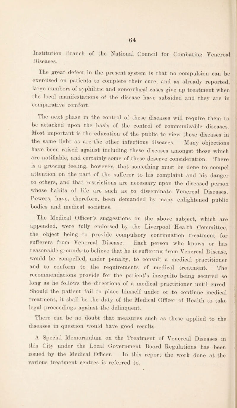 Institution Branch of the National Council for Combating Venereal Diseases. The great defect in the present system is that no compulsion can be exercised on patients to complete their cure, and as already reported, large numbers of syphilitic and gonorrhoeal cases give up treatment when the local manifestations of the disease have subsided and they are in comparative comfort. The next phase in the control of these diseases will require them to be attacked upon the basis of the control of communicable diseases. Most important is the education of the public to view these diseases in the same light as are the other infectious diseases. Many objections have been raised against including these diseases amongst those which are notifiable, and certainly some of these deserve consideration. There is a growing feeling, however, that something must be done to compel attention on the part of the sufferer to his complaint and his danger to others, and that restrictions are necessary upon the diseased person whose habits of life are such as to disseminate Venereal Diseases. Powers, have, therefore, been demanded by many enlightened public bodies and medical societies. The Medical Officer’s suggestions on the above subject, which are appended, were fully endorsed by the Liverpool Health Committee, the object being to provide compulsory continuation treatment for sufferers from \ enereal Disease. Each person wTho knows or has reasonable grounds to believe that he is suffering from Venereal Disease, would be compelled, under penalty, to consult a medical practitioner and to conform to the requirements of medical treatment. The recommendations provide for the patient’s incognito being secured so long as he follows the directions of a medical practitioner until cured. Should the patient fail to place himself under or to continue medical treatment, it shall be the duty of the Medical Officer of Health to take legal proceedings against the delinquent. There can be no doubt that measures such as these applied to the diseases in question would have good results. A Special Memorandum on the Treatment of Venereal Diseases in this City under the Local Government Board Regulations has been issued by the Medical Officer. In this report the work done at the various treatment centres is referred to.