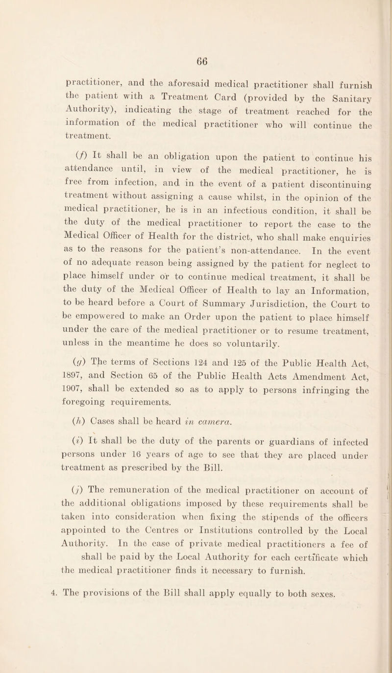 practitioner, and the aforesaid medical practitioner shall furnish the patient with a Treatment Card (provided by the Sanitary Authority), indicating the stage of treatment reached for the information of the medical practitioner who will continue the treatment. (/) It shall be an obligation upon the patient to continue his attendance until, in view of the medical practitioner, he is fiee from infection, and in the event of a patient discontinuing tieatment without assigning a cause whilst, in the opinion of the medical practitioner, he is in an infectious condition, it shall be the duty of the medical practitioner to report the case to the Medical Officer of Health for the district, who shall make enquiries as to the reasons for the patient’s non-attendance. In the event of no adequate reason being assigned by the patient for neglect to place himself under or to continue medical treatment, it shall be the duty of the Medical Officer of Health to lay an Information, to be heard before a Court of Summary Jurisdiction, the Court to be empowered to make an Order upon the patient to place himself under the care of the medical practitioner or to resume treatment, unless in the meantime he does so voluntarily. (.<J) The terms of Sections 124 and 125 of the Public Health Act, 1897, and Section 65 of the Public Health Acts Amendment Act, 1907, shall be extended so as to apply to persons infringing the foregoing requirements. (h) Cases shall be heard in camera. (i) It shall be the duty of the parents or guardians of infected persons under 16 years of age to see that they are placed under treatment as prescribed by the Bill. O’) The remuneration of the medical practitioner on account of the additional obligations imposed by these requirements shall be taken into consideration when fixing the stipends of the officers appointed to the Centres or Institutions controlled by the Local Authority. In the case of private medical practitioners a fee of shall be paid by the Local Authority for each certificate which the medical practitioner finds it necessary to furnish. 4. The provisions of the Bill shall apply equally to both sexes.