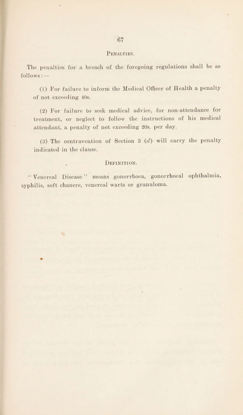 Penalties. The penalties for a breach of the foregoing regulations shall be as follows: — (1) For failure to inform the Medical Officer of Health a penalty of not exceeding 40s. (2) For failure to seek medical advice, for non-attendance for treatment, or neglect to follow the instructions of his medical attendant, a penalty of not exceeding 20s. per day. (3) The contravention of Section 3 (cl) will carry the penalty indicated in the clause. Definition. u Venereal Disease ” means gonorrhoea, gonorrhoeal ophthalmia, syphilis, soft chancre, venereal warts or granuloma. *