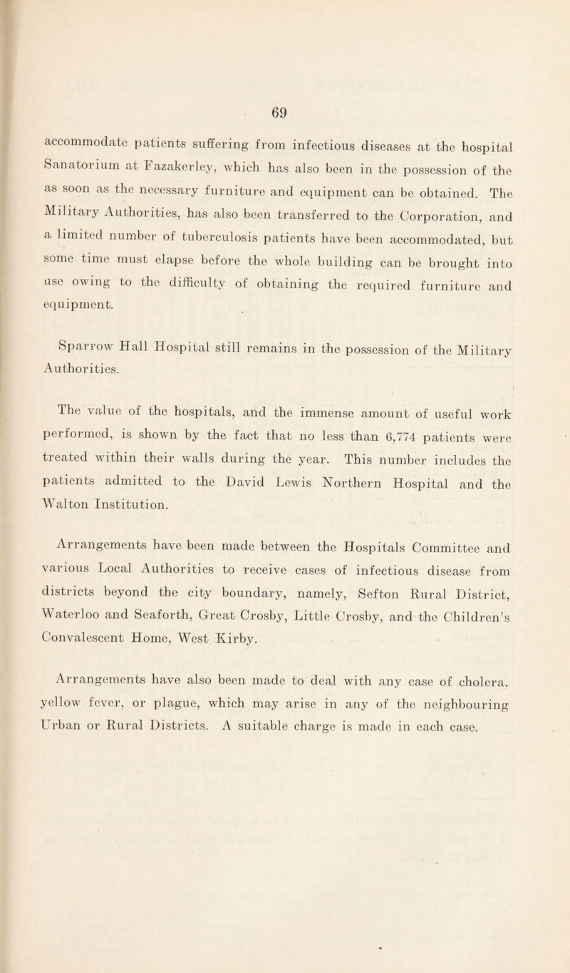 accommodate patients suffering from infectious diseases at the hospital Sanatorium at Fazakerley, which has also been in the possession of the as soon as the necessary furniture and equipment can be obtained. The Military Authorities, has also been transferred to the Corporation, and a limited number of tuberculosis patients have been accommodated, but some time must elapse before the whole building can be brought into use owing to the difficulty of obtaining the required furniture and equipment. Sparrow Hall Hospital still remains in the possession of the Military Authorities. The value of the hospitals, and the immense amount of useful wTork performed, is shown by the fact that no less than 6,774 patients were treated within their walls during the year. This number includes the patients admitted to the David Lewis Northern Hospital and the Walton Institution. Arrangements have been made between the Hospitals Committee and various Local Authorities to receive cases of infectious disease from districts beyond the city boundary, namely, Sefton Rural District, Waterloo and Seaforth, Great Crosby, Little Crosby, and the Children’s Convalescent Home, West Kirby. Arrangements have also been made to deal with any case of cholera, yellow fever, or plague, which may arise in any of the neighbouring Urban or Rural Districts. A suitable charge is made in each case.