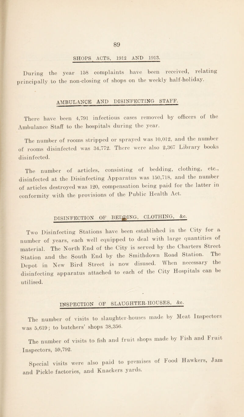 SHOPS ACTS, 1912 AND 1913. During the year 158 complaints have been received, relating principally to the non-closing of shops on the weekly half-holiday. AMBULANCE AND DISINFECTING STAFF. There have been 4,791 infectious cases removed by officers of the Ambulance Staff to the hospitals during the year. The number of rooms stripped or sprayed was 10,012, and the number of rooms disinfected was 34,772. There were also 2,36 < Library books disinfected. The number of articles, consisting of bedding, clothing, etc., disinfected at the Disinfecting Apparatus was 150,718, and the number of articles destroyed was 120, compensation being paid for the latter m conformity with the provisions of the Public Health Act. DISINFECTION OF BEIJING, CLOTHING, &c. Two Disinfecting Stations have been established in the City for a number of years, each well equipped to deal with large quantities of material. The North End of the City is served by the Charters Street Station and the South End by the Smithdown Road Station. The Depot in New Bird Street is now disused. When necessary the disinfecting apparatus attached to each of the City Hospitals can be utilised. INSPECTION OF SLAUGHTER-HOUSES, &c. The number of visits to slaughter-houses made by Meat Inspectors was 5,619 j to butchers shops 38,356. The number of visits to fish and fruit shops made by Fish and Fruit Inspectors, 59,792. Special visits were also paid to premises of Food Hawkers, Jam and Pickle factories, and Knackers yards.