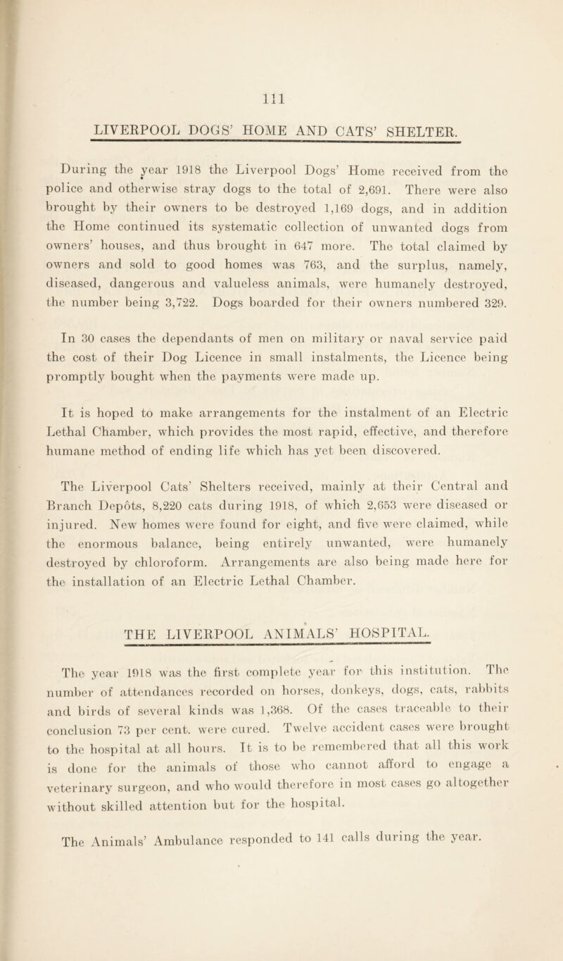 LIVERPOOL DOGS’ HOME AND CATS’ SHELTER. During the year 1918 the Liverpool Dogs’ Home received from the police and otherwise stray dogs to the total of 2,691. There were also brought by their owners to be destroyed 1,169 dogs, and in addition the Home continued its systematic collection of unwanted dogs from owners’ houses, and thus brought in 647 more. The total claimed by owners and sold to good homes was 763, and the surplus, namely, diseased, dangerous and valueless animals, were humanely destroyed, the number being 3,722. Dogs boarded for their owners numbered 329. In 30 cases the dependants of men on military or naval service paid the cost of their Dog Licence in small instalments, the Licence being promptly bought when the payments were made up. It is hoped to make arrangements for the instalment of an Electric Lethal Chamber, which provides the most rapid, effective, and therefore humane method of ending life which has yet been discovered. The Liverpool Cats’ Shelters received, mainly at their Central and Branch Depots, 8,220 cats during 1918, of which 2,653 were diseased or injured. New homes were found for eight, and five were claimed, while the enormous balance, being entirely unwanted, were humanely destroyed by chloroform. Arrangements are also being made here for the installation of an Electric Lethal Chamber. THE LIVERPOOL ANIMALS’ HOSPITAL. The year 1918 was the first complete year for this institution. The number of attendances recorded on horses, donkeys, dogs, cats, rabbits and birds of several kinds was 1,368. Of the cases traceable to their conclusion 73 per cent, were cured. Twelve accident cases were brought to the hospital at all hours. It is to be remembered that all this work is done for the animals of those who cannot affoi d to engage a veterinary surgeon, and who would therefore in most cases go altogethc i without skilled attention but for the hospital. The Animals’ Ambulance responded to 141 calls during the year.