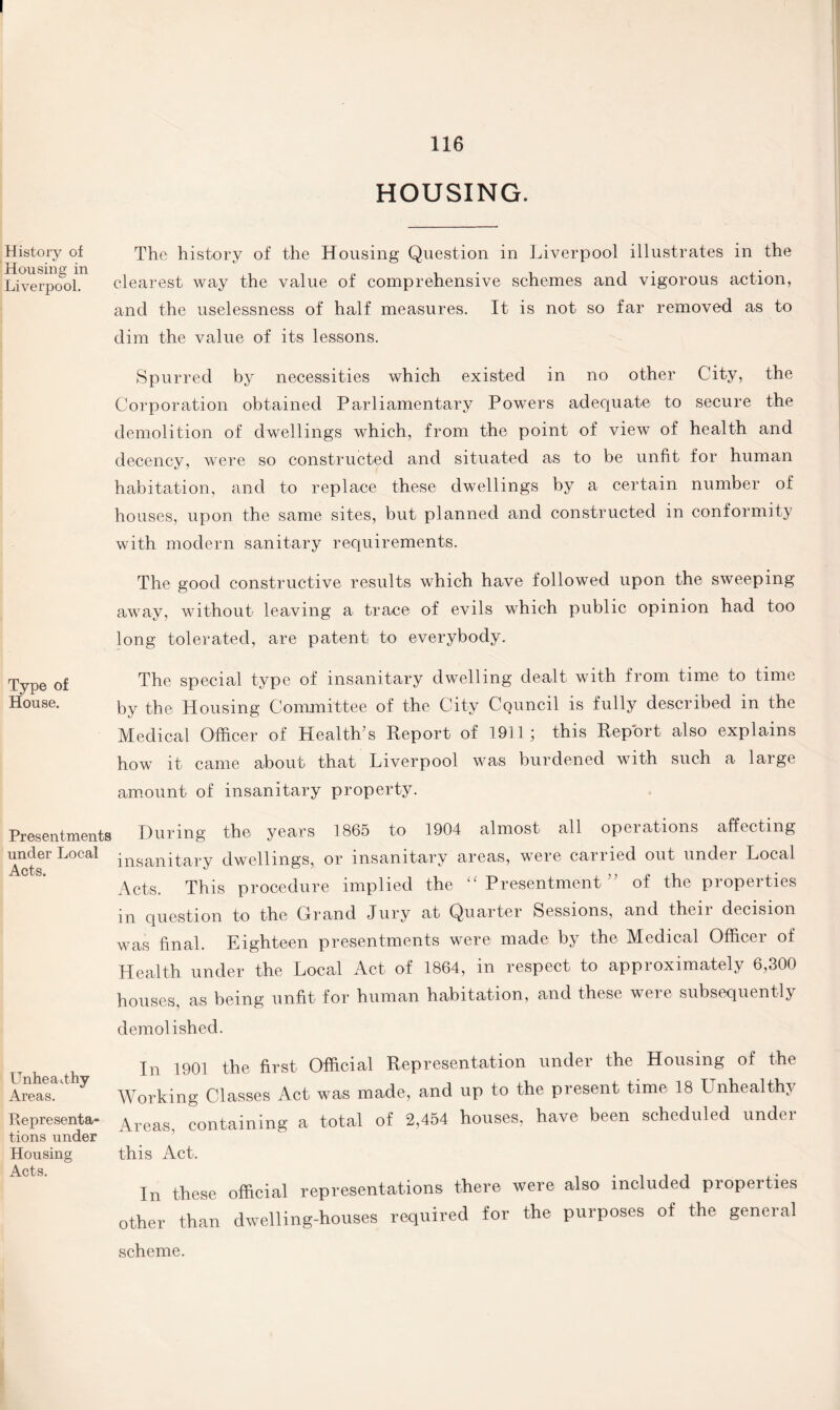 I 116 HOUSING. History of Housing in Liverpool. The history of the Housing Question in Liverpool illustrates in the clearest way the value of comprehensive schemes and vigorous action, and the uselessness of half measures. It is not so far removed as to dim the value of its lessons. Spurred by necessities which existed in no other City, the Corporation obtained Parliamentary Powers adequate to secure the demolition of dwellings which, from the point of view of health and decency, were so constructed and situated as to be unfit for human habitation, and to replace these dwellings by a certain number of houses, upon the same sites, but planned and constructed in conformity with modern sanitary requirements. The good constructive results which have followed upon the sweeping away, without leaving a trace of evils which public opinion had too long tolerated, are patent to everybody. Type of The special type of insanitary dwelling dealt with from time to time House. by the Housing Committee of the City Council is fully described in the Medical Officer of Health’s Report of 1911; this Report also explains how it came about that Liverpool was burdened with such a large amount of insanitary property. Presentments During the years 1865 to 1904 almost all operations affecting under Local ;nsanitarv dwellings, or insanitary areas, were carried out under Local Acts. j o j Acts. This procedure implied the “Presentment” of the properties in question to the Grand Jury at Quarter Sessions, and theii decision was final. Eighteen presentments were made by the Medical Officer of Health under the Local Act of 1864, in respect to approximately 6,300 houses, as being unfit for human habitation, and these were subsequently demolished. In 1901 the first Official Representation under the Housing of the Areas. 7 Working Classes Act was made, and up to the present time 18 Unhealthy Representa- \reas containing a total of 2,454 houses, have been scheduled under tions under Housing this Act. In these official representations there were also included properties other than dwelling-houses required for the purposes of the general scheme.