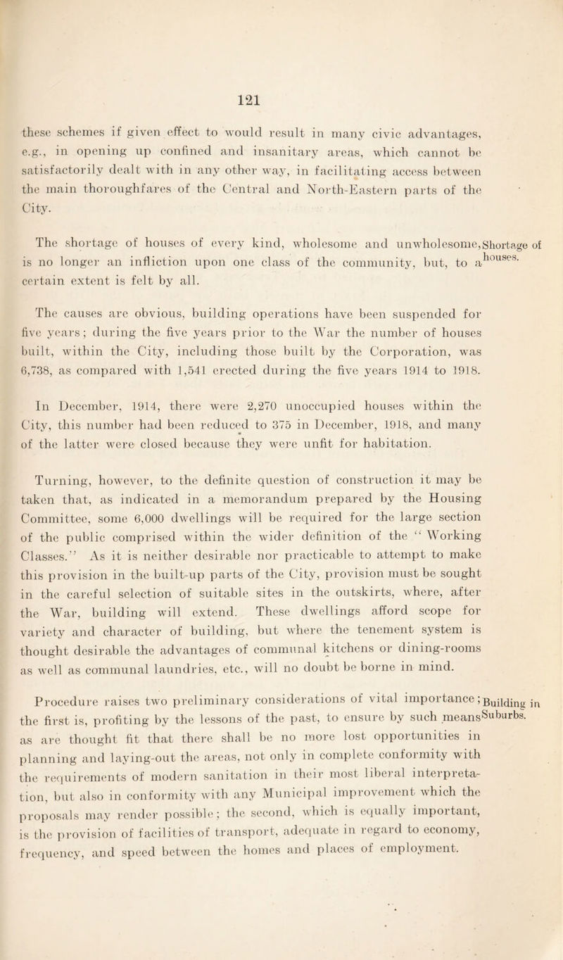 these schemes it given effect to would result in many civic advantages, e.g., in opening up confined and insanitary areas, which cannot he satisfactorily dealt with in any other way, in facilitating access between the main thoroughfares of the Central and North-Eastern parts of the City. The shortage of houses of every kind, wholesome and unwholesome,Shortage of is no longer an infliction upon one class of the community, but, to ahoilses' certain extent is felt by all. The causes are obvious, building operations have been suspended for five years; during the five years prior to the War the number of houses built, within the City, including those built by the Corporation, was 6,738, as compared with 1,541 erected during the five years 1914 to 1918. In December, 1914, there were 2,270 unoccupied houses within the City, this number had been reduced to 375 in December, 1918, and many of the latter were closed because they were unfit for habitation. Turning, however, to the definite question of construction it may be taken that, as indicated in a memorandum prepared by the Housing Committee, some 6,000 dwellings will be required for the large section of the public comprised within the wider definition of the “ Working Classes.’’ As it is neither desirable nor practicable to attempt to make this provision in the built-up parts of the City, provision must be sought in the careful selection of suitable sites in the outskirts, where, after the War, building will extend. These dwellings afford scope for variety and character of building, but where the tenement system is thought desirable the advantages of communal kitchens or dining-rooms as well as communal laundries, etc., will no doubt be borne in mind. Procedure raises two preliminary considerations of vital importance JBuilding in the first is, profiting by the lessons of the past, to ensure by such meansSuburbs. as are thought fit that there shall be no more lost opportunities in planning and laying-out the areas, not only in complete conformity with the requirements of modern sanitation in their most liberal interpreta¬ tion, but also in conformity with any Municipal improvement which the proposals may render possible; the second, which is equally important, is the provision of f acilities of transport, adequate in icgaid to economy, frequency, and speed between the homes and places of employment.