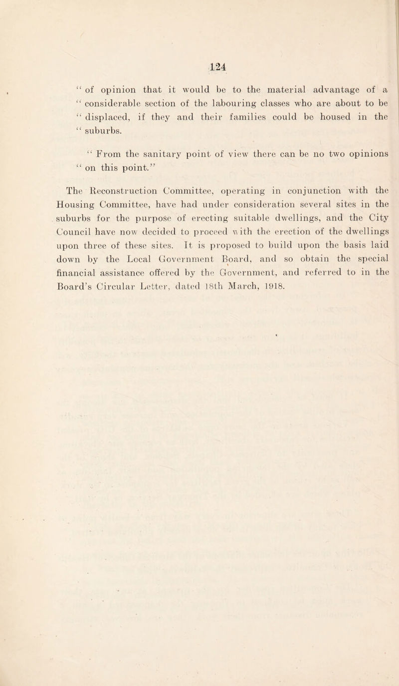 “ of opinion that it would be to the material advantage of a (( considerable section of the labouring classes who are about to be “ displaced, if they and their families could be housed in the “ suburbs. u From the sanitary point of view there can be no two opinions “ on this point.” The Reconstruction Committee, operating in conjunction with the Housing Committee, have had under consideration several sites in the suburbs for the purpose of erecting suitable dwellings, and the City Council have now decided to proceed with the erection of the dwellings upon three of these sites. It is proposed to build upon the basis laid down by the Local Government Board, and so obtain the special financial assistance offered by the Government, and referred to in the Board’s Circular Letter, dated 18th March, 1918.