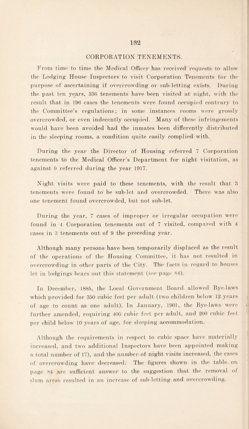 CORPORATION TENEMENTS. From time to time the Medical Officer has received requests to allow the Lodging House Inspectors to visit Corporation Tenements for the purpose of ascertaining if overcrowding or sub-letting exists. During the past ten years, 336 tenements have been visited at night, with the result that in 196 cases the tenements were found occupied contrary to the Committee’s regulations; in some instances rooms were grossly overcrowded, or even indecently occupied. Many of these infringements would have been avoided had the inmates been differently distributed in the sleeping rooms, a condition quite easily complied with. During the year the Director of Housing referred 7 Corporation tenements to the Medical Officer’s Department for night visitation, as against 9 referred during the year 1917. Night visits were paid to these tenements, with the result that 3 tenements were found to! be sub-let and overcrowded. There was also one tenement found overcrowded, but not sub-let. During the year, 7 cases of improper or irregular occupation were found in 4 Corporation tenements out of 7 visited, compared with 4 cases in 3 tenements out of 9 the preceding year. Although many persons have been temporarily displaced as the result of the operations of the Housing Committee, it has not resulted in overcrowding in other parts of the City. The facts in regard to houses let in lodgings bears out this statement (see page 84). In December, 1885, the Local Government Board allowed Bye-laws which provided for 350 cubic feet per adult (two children belowT 12 years of age to count as one adult). In January, 1901, the Bye-laws were further amended, requiring 400 cubic feet per adult, and 200 cubic feet per child below 10 years of age, for sleeping accommodation. Although the requirements in respect to cubic space have materially increased, and two additional Inspectors have been appointed making a total number of 17), and the number of night visits increased, the cases of overcrowding have decreased. The figures shown in the table on page 84 are sufficient answer to the suggestion that the removal of slum areas resulted in an increase of sub-letting and overcrowding.