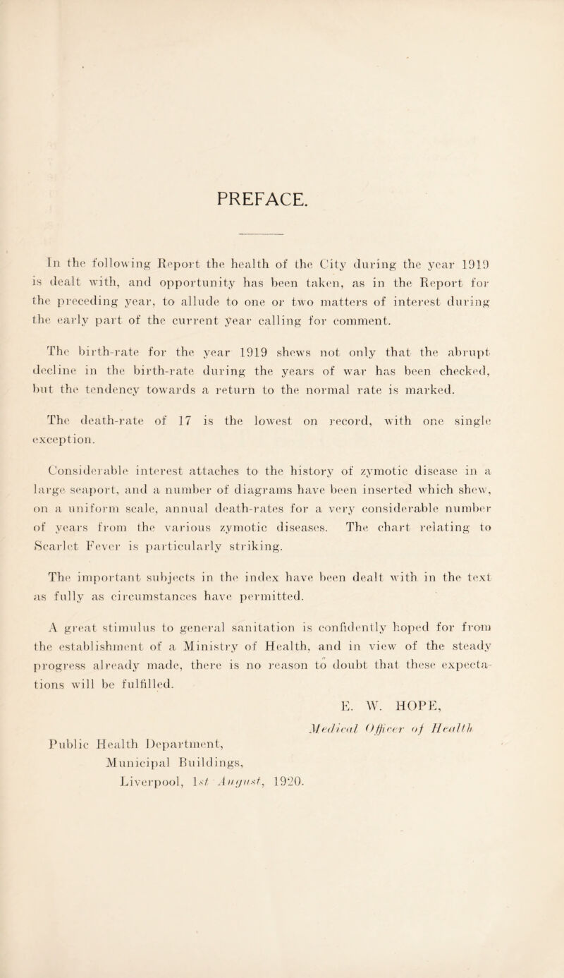 PREFACE. In the following Report the health of the City during the year 1919 is dealt with, and opportunity has been taken, as in the Report for the preceding year, to allude to one or two matters of interest during the early part of the current year calling for comment. The birth-rate for the year 1919 shews not only that the abrupt decline in the birth-rate during the years of war has been checked, but the tendency towards a return to the normal rate is marked. The death-rate of 17 is the lowest on record, with one single exception. Considerable interest attaches to the historv of zymotic disease in a large seaport, and a number of diagrams have been inserted which shew, on a uniform scale, annual death-rates for a very considerable number of years from the various zymotic diseases. The chart relating to Scarlet Fever is particularly striking. The important subjects in the index have been dealt with in the text as fully as circumstances have permitted. A great stimulus to general sanitation is confidently hoped for from the establishment of a Ministry of Health, and in view of the steady progress already made, there is no reason to doubt that these expecta¬ tions will be fulfilled. E. W. HOPE, Medical Officer of Health Public Health Department, Municipal Buildings,