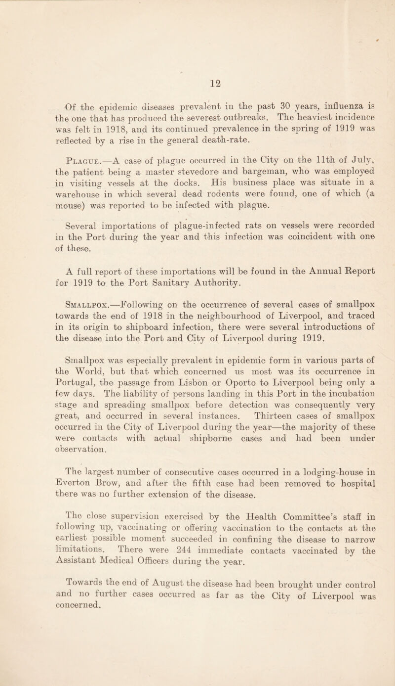 4 12 Of the epidemic diseases prevalent in the past 30 years, influenza is the one that has produced the severest outbreaks. The heaviest incidence was felt in 1918, and its continued prevalence in the spring of 1919 was reflected by a rise in the general death-rate. Plague.—A case of plague occurred in the City on the 11th of July, the patient being a master stevedore and bargeman, who was employed in visiting vessels at the docks. His business place was situate in a warehouse in which several dead rodents were found, one of which (a mouse) was reported to be infected with plague. * Several importations of plague-infected rats on vessels were recorded in the Port during the year and this infection was coincident with one of these. A full report of these importations will be found in the Annual Report for 1919 to the Port Sanitary Authority. Smallpox.—Following on the occurrence of several cases of smallpox towards the end of 1918 in the neighbourhood of Liverpool, and traced in its origin to shipboard infection, there were several introductions of the disease into the Port and City of Liverpool during 1919. Smallpox was especially prevalent in epidemic form in various parts of the World, but that which concerned us most was its occurrence in Portugal, the passage from Lisbon or Oporto to Liverpool being only a few days. The liability of persons landing in this Port in the incubation stage and spreading smallpox before detection was consequently very great, and occurred in several instances. Thirteen cases of smallpox occurred in the City of Liverpool during the year—the majority of these were contacts with actual shipborne cases and had been under observation. The largest number of consecutive cases occurred in a lodging-house in Everton Brow, and after the fifth case had been removed to hospital there was no further extension of the disease. The close supervision exercised by the Health Committee’s staff in following up, vaccinating or offering vaccination to the contacts at the earliest possible moment succeeded in confining the disease to narrow limitations. there were 244 immediate contacts vaccinated by the Assistant Medical Officers during the year. Towards the end of August the disease had been brought under control and no further cases occurred as far as the City of Liverpool was concerned.