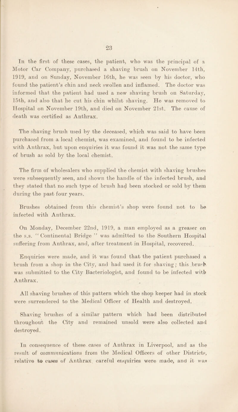 In the first of these cases, the patient, who was the principal of a Motor Car Company, purchased a shaving brush on November 14th, 1919, and on Sunday, November 16th, he was seen by his doctor, who found the patient’s chin and neck swollen and inflamed. The doctor was informed that the patient had used a new shaving brush on Saturday, 15th, and also that he cut his chin whilst shaving. He was removed to Hospital on November 19th, and died on November 21st. The cause of death was certified as Anthrax. The shaving brush used by the deceased, which was said to have been purchased from a local chemist, was examined, and found to be infected with Anthrax, but upon enquiries it was found it was not the same type of brush as sold by the local chemist. The firm of wholesalers who> supplied the chemist with shaving brushes were subsequently seen, and shown the handle of the infected brush, and they stated that no such type of brush had been stocked or sold by them during the past four years. Brushes obtained from this chemist’s shop were found not to be infected with Anthrax. On Monday, December 22nd, 1919, a man employed as a greaser on the s.s. “ Continental Bridge ” was admitted to the Southern Hospital suffering from Anthrax, and, after treatment in Hospital, recovered. Enquiries were made, and it was found that the patient purchased a brush from a shop in the City, and had used it for shaving; this brush was submitted to the City Bacteriologist, and found to be infected with Anthrax. All shaving brushes of this pattern which the shop keeper had in stock were surrendered to the Medical Officer of Health and destroyed. Shaving brushes of a similar pattern which had been distributed throughout the City and remained unsold were also collected and destroyed. In consequence of these cases of Anthrax in Liverpool, and as the result of communications from the Medical Officers of other Districts, relative to cases of Anthrax, careful enquiries were made, and it was