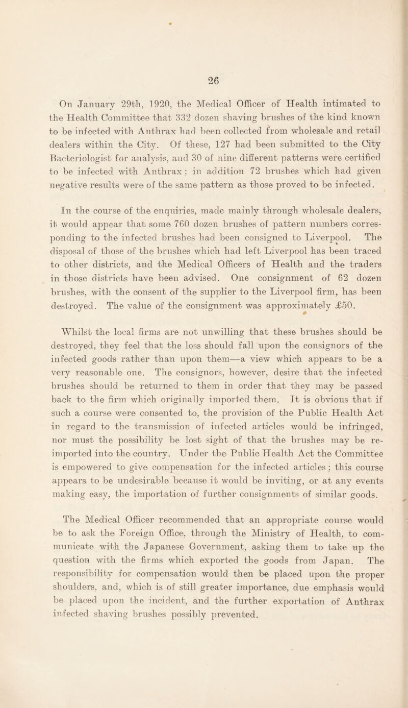 On January 29th, 1920, the Medical Officer of Health intimated to the Health Committee that 332 dozen shaving brushes of the kind known to be infected with Anthrax had been collected from wholesale and retail dealers within the City. Of these, 127 had been submitted to the City Bacteriologist for analysis, and 30 of nine different patterns were certified to be infected with Anthrax; in addition 72 brushes which had given negative results were of the same pattern as those proved to be infected. In the course of the enquiries, made mainly through wholesale dealers, it would appear that some 760 dozen brushes of pattern numbers corres¬ ponding to the infected brushes had been consigned to Liverpool. The disposal of those of the brushes which had left Liverpool has been traced to other districts, and the Medical Officers of Health and the traders in those districts have been advised. One consignment of 62 dozen brushes, with the consent of the supplier to the Liverpool firm, has been destroyed. The value of the consignment was approximately <£50. Whilst the local firms are not unwilling that these brushes should be destroyed, they feel that the loss should fall upon the consignors of the infected goods rather than upon them—a view which appears to be a very reasonable one. The consignors, however, desire that the infected brushes should be returned to them in order that they may be passed back to the firm which originally imported them. It is obvious that if such a course were consented to, the provision of the Public Health Act in regard to the transmission of infected articles would be infringed, nor must the possibility be lost sight of that the brushes may be re¬ imported into the country. Under the Public Health Act the Committee is empowered to give compensation for the infected articles; this course appears to be undesirable because it would be inviting, or at any events making easy, the importation of further consignments of similar goods. The Medical Officer recommended that an appropriate course would be to ask the Foreign Office, through the Ministry of Health, to com¬ municate with the Japanese Government, asking them to take up the question with the firms which exported the goods from Japan. The responsibility for compensation would then be placed upon the proper shoulders, and, which is of still greater importance, due emphasis would be placed upon the incident, and the further exportation of Anthrax infected shaving brushes possibly prevented.