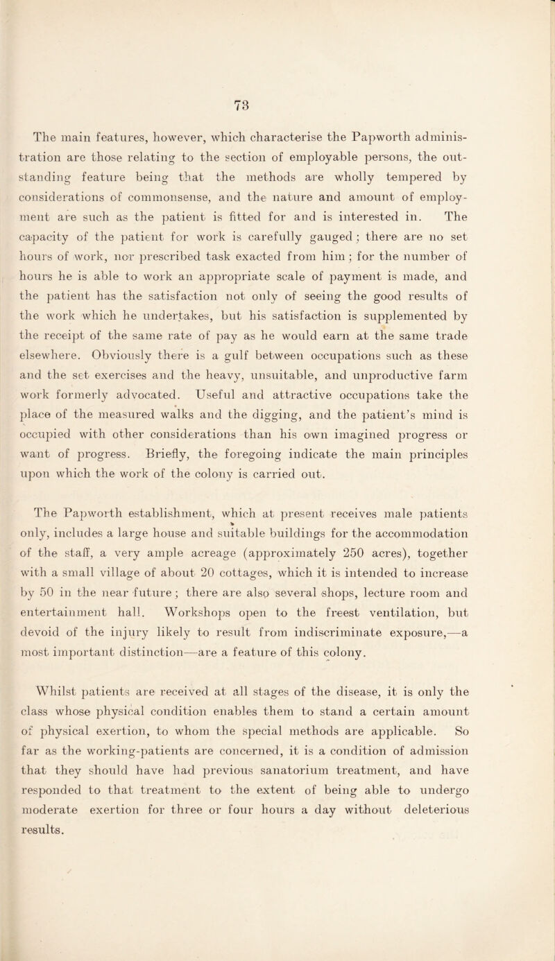 The main features, however, which characterise the Papworth adminis¬ tration are those relating to the section of employable persons, the out¬ standing feature being that the methods are wholly tempered by considerations of commonsense, and the nature and amount of employ¬ ment are such as the patient is fitted for and is interested in. The capacity of the patient for work is carefully gauged; there are no set hours of work, nor prescribed task exacted from him ; for the number of hours he is able to work an appropriate scale of payment is made, and the patient has the satisfaction not only of seeing the good results of the work which he undertakes, but his satisfaction is supplemented by the receipt of the same rate of pay as he would earn at the same trade elsewhere. Obviously there is a gulf between occupations such as these and the set exercises and the heavy, unsuitable, and unproductive farm work formerly advocated. Useful and attractive occupations take the place of the measured walks and the digging, and the patient’s mind is occupied with other considerations than his own imagined progress or want of progress. Briefly, the foregoing indicate the main principles upon which the work of the colony is carried out. The Papworth establishment, which at present receives male patients % only, includes a large house and suitable buildings for the accommodation of the staff, a very ample acreage (approximately 250 acres), together with a small village of about 20 cottages, which it is intended to increase by 50 in the near future; there are also several shops, lecture room and entertainment hall. Workshops open to the freest ventilation, but devoid of the injury likely to result from indiscriminate exposure,—a most important distinction—are a feature of this colony. Whilst patients are received at all stages of the disease, it is only the class whose physical condition enables them to stand a certain amount of physical exertion, to whom the special methods are applicable. So far as the working-patients are concerned, it is a condition of admission that they should have had previous sanatorium treatment, and have responded to that treatment to' the extent of being able to undergo moderate exertion for three or four hours a day without deleterious results.