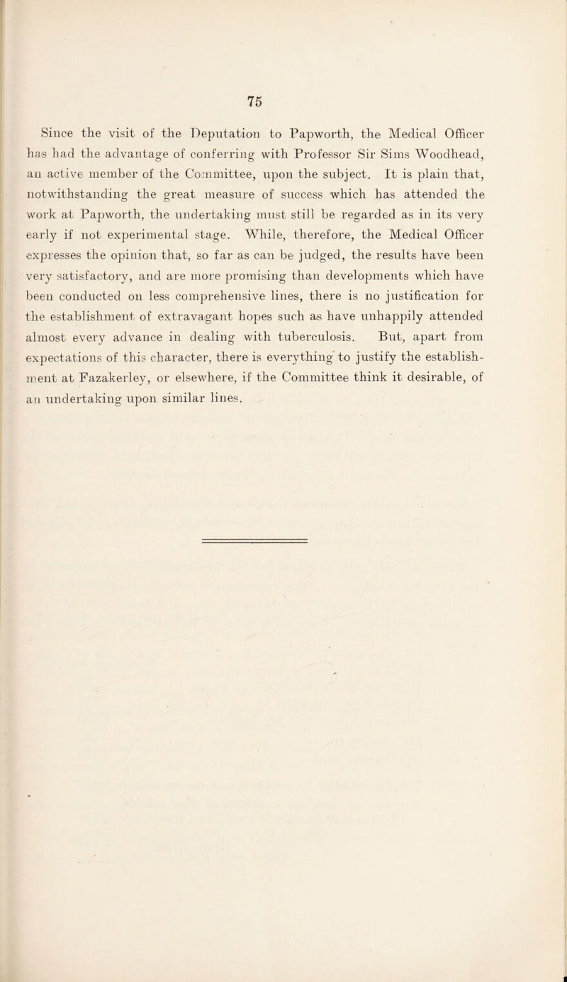 Since the visit of the Deputation to Papworth, the Medical Officer has had the advantage of conferring with Professor Sir Sims Woodhead, an active member of the Committee, upon the subject. It is plain that, notwithstanding the great measure of success which has attended the work at Papworth, the undertaking must still be regarded as in its very early if not experimental stage. While, therefore, the Medical Officer expresses the opinion that, so far as can be judged, the results have been very satisfactory, and are more promising than developments which have been conducted on less comprehensive lines, there is no justification for the establishment of extravagant hopes such as have unhappily attended almost every advance in dealing with tuberculosis. But, apart from expectations of this character, there is everything to justify the establish¬ ment at Fazakerley, or elsewhere, if the Committee think it desirable, of an undertaking upon similar lines.