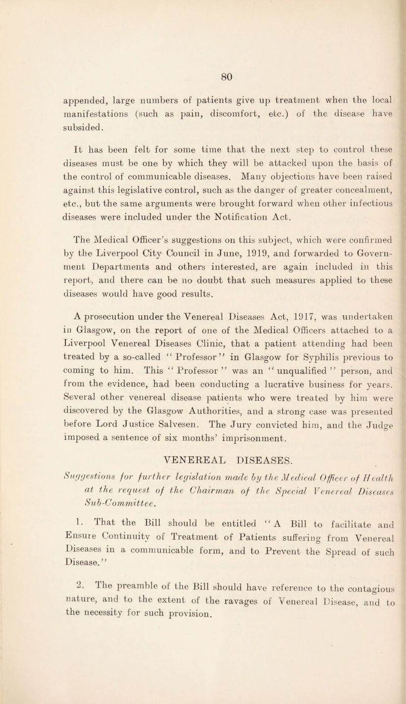 appended, large numbers of patients give up treatment when the local manifestations (such as pain, discomfort, etc.) of the disease have subsided. It has been felt for some time that the next step to control these diseases must be one by which they will be attacked upon the basis of the control of communicable diseases. Many objections have been raised against this legislative control, such as the danger of greater concealment, etc., but the same arguments were brought forward when other infectious diseases were included under the Notification Act. The Medical Officer’s suggestions on this subject, which were confirmed by the Liverpool City Council in June, 1919, and forwarded to Govern¬ ment Departments and others interested, are again included in this report, and there can be no doubt that such measures applied to these diseases would have good results. A prosecution under the Venereal Diseases Act, 1917, was undertaken in Glasgow, on the report of one of the Medical Officers attached to a Liverpool Venereal Diseases Clinic, that a patient attending had been treated by a so-called “Professor” in Glasgow for Syphilis previous to coming to him. This “Professor” was an “unqualified” person, and from the evidence, had been conducting a lucrative business for years. Several other venereal disease patients who were treated by him were discovered by the Glasgow Authorities, and a strong case wras presented before Lord Justice Salvesen. The Jurv convicted him, and the Judge imposed a sentence of six months’ imprisonment. VENEREAL DISEASES. Suggestions for further legislation made by the Medical Officer of Health at the request of the Chairman of the Special Venereal Diseases Sub-Committee. 1. That the Rill should be entitled “A Bill to facilitate and Ensure Continuity of Treatment of Patients suffering from Venereal Diseases in a communicable form, and to Prevent the Spread of such Disease.” 2. The preamble of the Rill should have reference to the contagious nature, and to the extent of the ravages of Venereal Disease, and to the necessity for such provision.