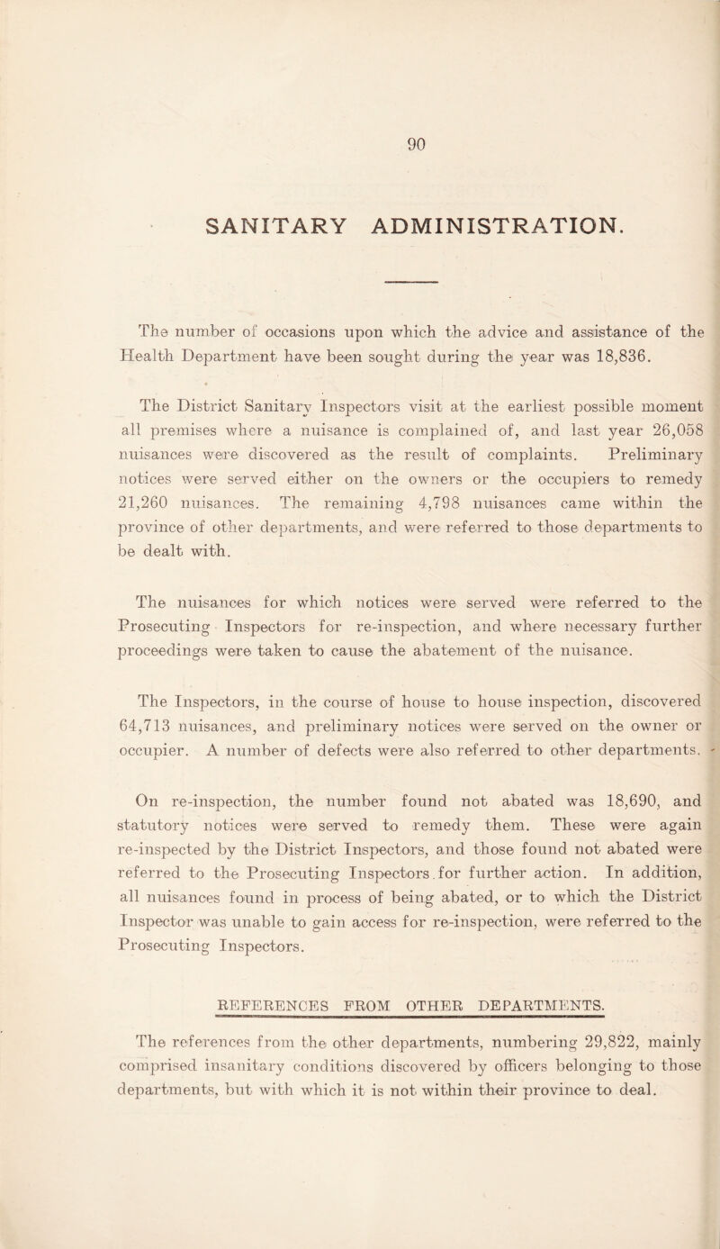 SANITARY ADMINISTRATION. The number of occasions upon which the advice and assistance of the Health Department have been sought during the year was 18,836. • The District Sanitary Inspectors visit at the earliest possible moment all premises where a nuisance is complained of, and last year 26,058 nuisances were discovered as the result of complaints. Preliminary notices were served either on the owners or the occupiers to remedy 21,260 nuisances. The remaining 4,798 nuisances came within the province of other departments, and were referred to those departments to be dealt with. The nuisances for which notices were served were referred to the Prosecuting Inspectors for re-inspection, and where necessary further proceedings were taken to cause the abatement of the nuisance. The Inspectors, in the course of house to house inspection, discovered 64,713 nuisances, and preliminary notices were served on the owner or occupier. A number of defects were also referred to other departments. On re-inspection, the number found not abated was 18,690, and statutory notices were served to remedy them. These were again re-inspected by the District Inspectors, and those found not abated were referred to the Prosecuting Inspectors.for further action. In addition, all nuisances found in process of being abated, or to which the District Inspector was unable to gain access for re-inspection, were referred to the Prosecuting Inspectors. REFERENCES FROM OTHER DEPARTMENTS. The references from the other departments, numbering 29,822, mainly comprised insanitary conditions discovered by officers belonging to those departments, but with which it is not within their province to deal.