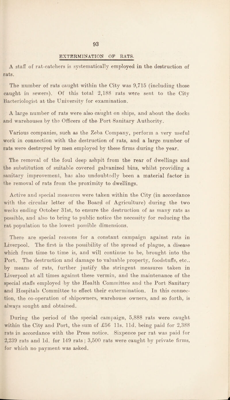 EXTERMINATION OF BATS. A staff of rat-catchers is systematically employed in the destruction of rats. The number of rats caught within the City was 9,715 (including those caught in sewers). Of this total 2,188 rats were sent to the City Bacteriologist at the University for examination. O / 4 A large number of rats were also caught on ships, and about the docks and warehouses by the Officers of the Port Sanitary Authority. Various companies, such as the Zeba Company, perform a very useful work in connection with the destruction of rats, and a large number of rats were destroyed by men employed by these firms during the year. The removal of the foul deep ashpit from the rear of dwellings and the substitution of suitable covered galvanized bins, whilst providing a sanitary improvement, has also undoubtedly been a material factor in the removal of rats from the proximity to dwellings. Active and special measures were taken within the City (in accordance with the circular letter of the Board of Agriculture) during the two weeks ending October 31st, to ensure the destruction of as many rats as possible, and also to bring to public notice the necessity for reducing the rat population to the lowest possible dimensions. There are special reasons for a constant campaign against rats in Liverpool. The first is the possibility of the spread of plague, a disease which from time to time is, and will continue to be, brought into the Port. The destruction and damage to valuable property, foodstuffs, etc., by means of rats, further justify the stringent measures taken in Liverpool at all times against these vermin, and the maintenance of the special staffs employed by the Health Committee and the Port Sanitary and Hospitals Committee to effect their extermination. In this connec¬ tion, the co-operation of shipowners, warehouse owners, and so forth, is always sought and obtained. During the period of the special campaign, 5,888 rats were caught within the City and Port, the sum of <£56 11s. lid. being paid for 2,388 rats in accordance with the Press notice. Sixpence per rat was paid for 2,239 rats and Id. for 149 rats; 3,500 rats were caught by private firms, for which no payment was asked.