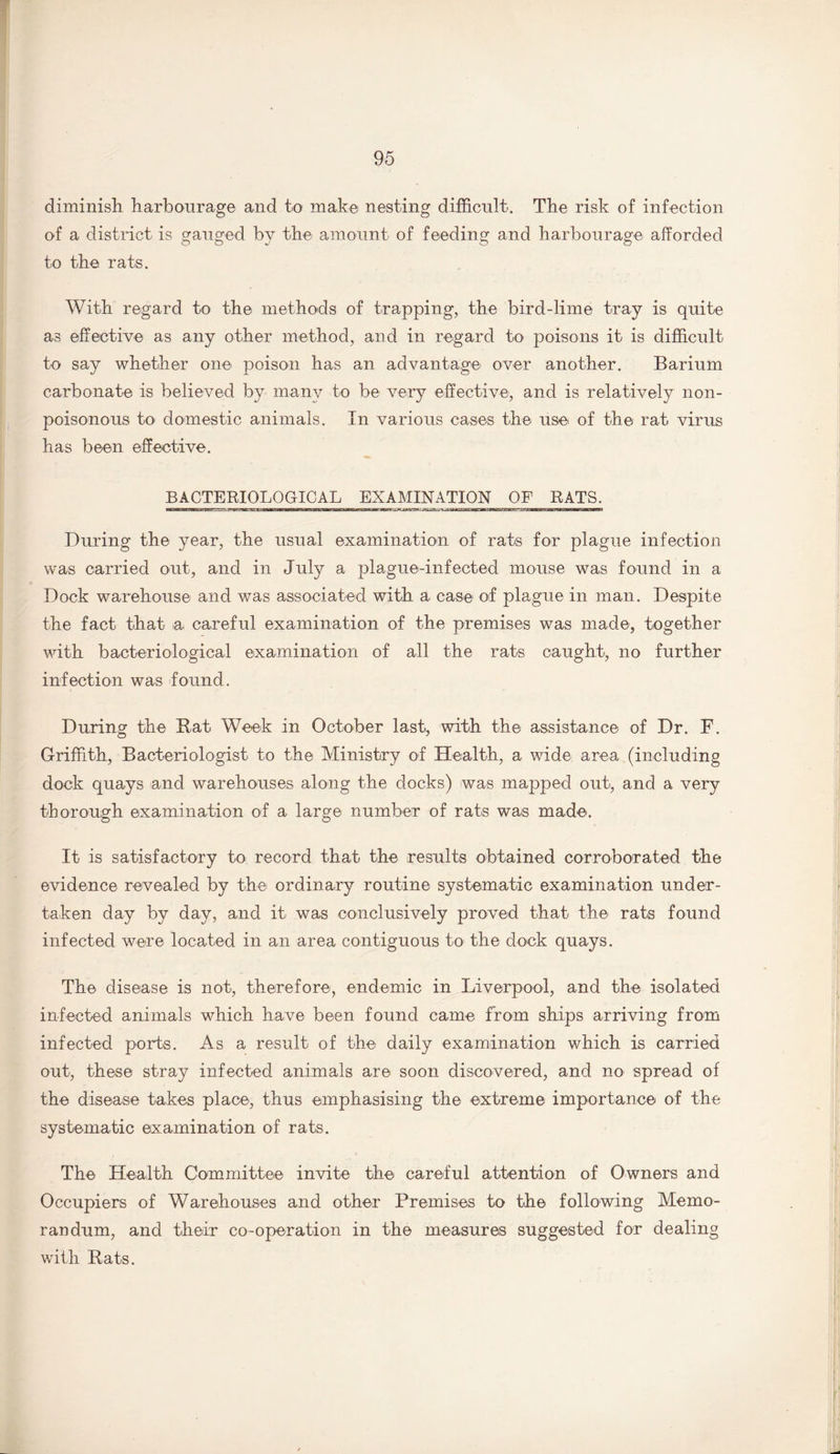 diminish harbourage and to make nesting difficult. The risk of infection of a district is gauged by the amount of feeding and harbourage afforded to the rats. With regard to the methods of trapping, the bird-lime tray is quite as effective as any other method, and in regard to poisons it is difficult to say whether one poison has an advantage over another. Barium carbonate is believed by many to be very effective, and is relatively non- poisonous to domestic animals. In various cases the use of the rat virus has been effective. BACTERIOLOGICAL EXAMINATION OF RATS. During the year, the usual examination of rats for plague infection was carried out, and in July a plague-infected mouse was found in a Dock warehouse and was associated with a case of plague in man. Despite the fact that a careful examination of the premises was made, together with bacteriological examination of all the rats caught, no further infection was found. During the Bat Week in October last, with the assistance of Dr. F. Griffith, Bacteriologist to the Ministry of Health, a wide area (including dock quays and warehouses along the docks) was mapped out, and a very thorough examination of a large number of rats was made. It is satisfactory to record that the results obtained corroborated the evidence revealed by the ordinary routine systematic examination under¬ taken day by day, and it was conclusively proved that the rats found infected were located in an area contiguous to the dock quays. The disease is not, therefore, endemic in Liverpool, and the isolated infected animals which have been found came from ships arriving from infected ports. As a result of the daily examination which is carried out, these stray infected animals are soon discovered, and no spread of the disease takes place, thus emphasising the extreme importance of the systematic examination of rats. The Health Committee invite the careful attention of Owners and Occupiers of Warehouses and other Premises to the following Memo¬ randum, and their co-operation in the measures suggested for dealing with Bats.