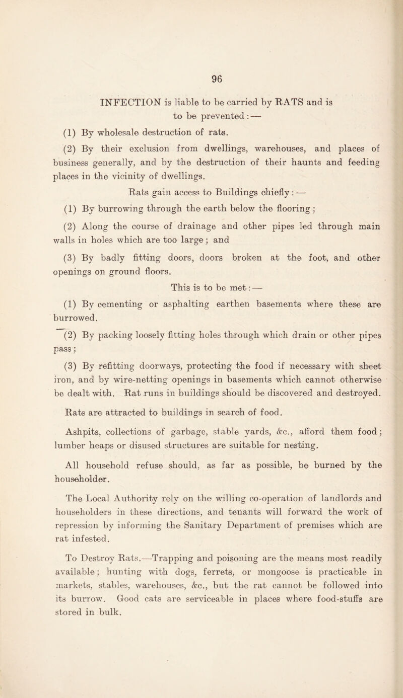 INFECTION is liable to be carried by RATS and is to be prevented : — (1) By wholesale destruction of rats. (2) By their exclusion from dwellings, warehouses, and places of business generally, and by the destruction of their haunts and feeding places in the vicinity of dwellings. Rats gain access to Buildings chiefly : —■ (1) By burrowing through the earth below the flooring; (2) Along the course of drainage and other pipes led through main walls in holes which are too large; and (3) By badly fitting doors, doors broken at the foot, and otheT openings on ground floors. This is to be met: — (1) By cementing 0r asphalting earthen basements where these are burrowed. (2) By packing loosely fitting holes through which drain or other pipes pass; (3) By refitting doorways, protecting the food if necessary with sheet iron, and by wire-netting openings in basements which cannot otherwise be dealt with. Rat runs in buildings should be discovered and destroyed. Rats are attracted to buildings in search of food. Ashpits, collections of garbage, stable yards, &c., afford them food; lumber heaps or disused structures are suitable for nesting. All household refuse should, as far as possible, be burned by the householder. The Local Authority rely on the willing co-operation of landlords and householders in these directions, and tenants will forward the work of repression by informing the Sanitary Department of premises which are rat infested. To Destroy Rats.—Trapping and poisoning are the means most readily available; hunting with dogs, ferrets, or mongoose is practicable in markets, stables, warehouses, &c., but the rat cannot be followed into its burrow. Good cats are serviceable in places where food-stuffs are stored in bulk.