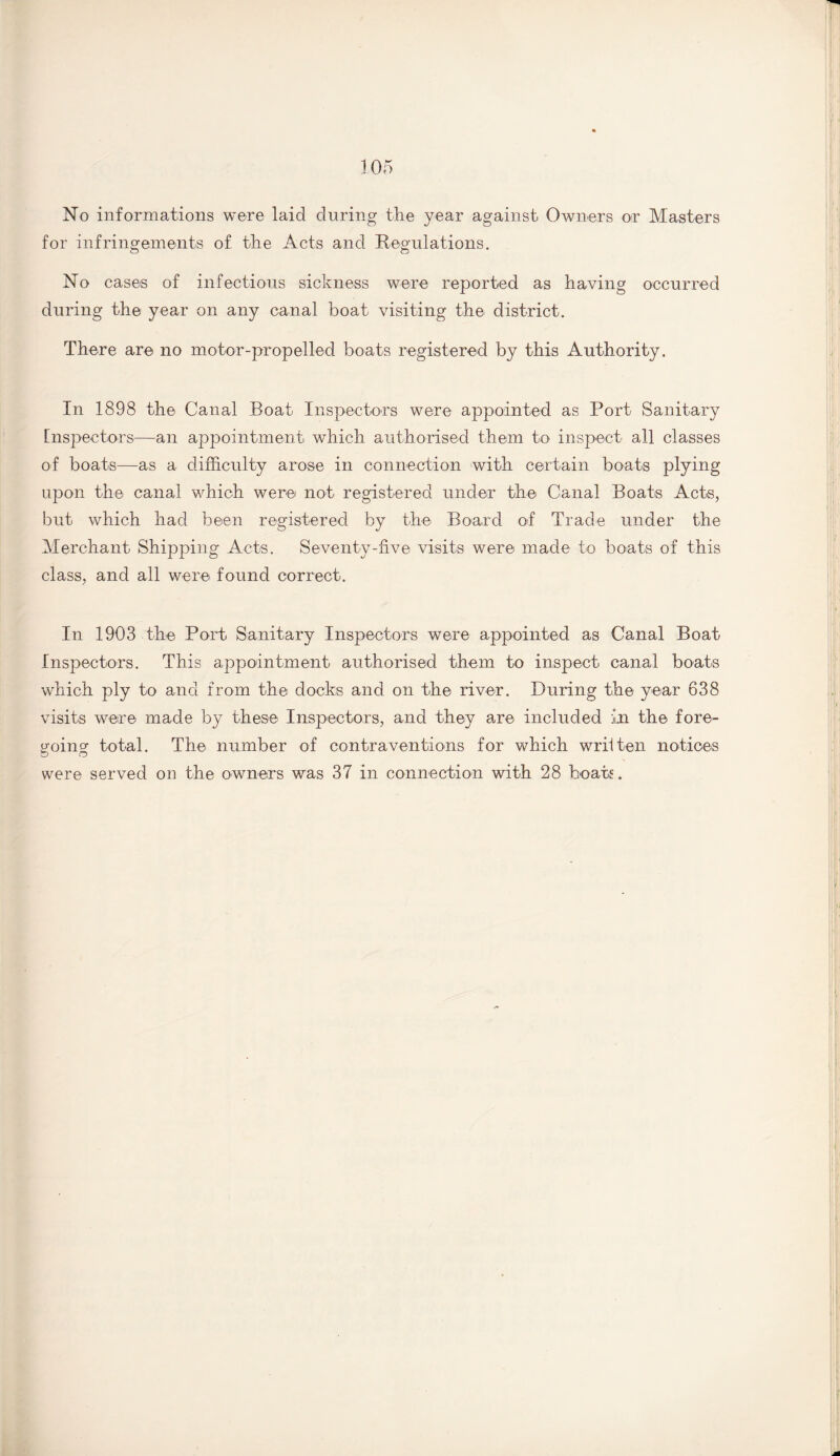 No informations were laid during the year against Owners or Masters for infringements of the Acts and Regulations. No cases of infectious sickness were reported as having occurred during the year on any canal boat visiting the district. There are no motor-propelled boats registered by this Authority. In 1898 the Canal Boat Inspectors were appointed as Port Sanitary Inspectors—an appointment which authorised them to inspect all classes of boats—as a difficulty arose in connection with certain boats plying upon the canal which were not registered under the Canal Boats Acts, but which had been registered by the Board of Trade under the Merchant Shipping Acts. Seventy-five visits were made to boats of this class, and all were found correct. In 1903 the Port Sanitary Inspectors were appointed as Canal Boat Inspectors. This appointment authorised them to inspect canal boats which ply to and from the docks and. on the river. During the year 638 visits were made by these Inspectors, and they are included in the fore¬ going total. The number of contraventions for which written notices were served on the owners was 37 in connection with 28 boats.