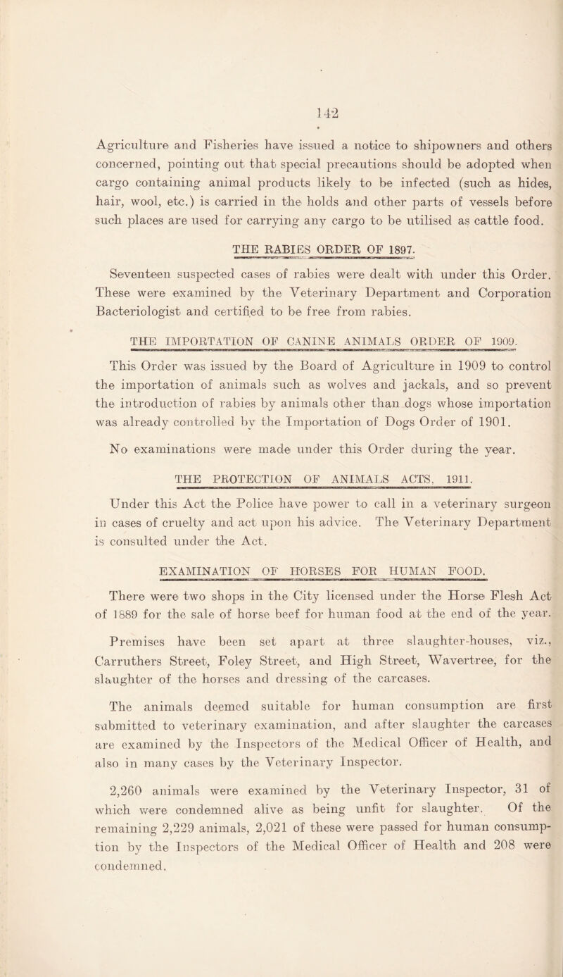 Agriculture and Fisheries have issued a notice to shipowners and others concerned, pointing out that special precautions should be adopted when cargo containing animal products likely to be infected (such as hides, hair, wool, etc.) is carried in the holds and other parts of vessels before such places are used for carrying any cargo to be utilised as cattle food. THE RABIES ORDER OF 1897. Seventeen suspected cases of rabies were dealt with under this Order. These were examined by the Veterinary Department and Corporation Bacteriologist and certified to be free from rabies. THE IMPORTATION OF CANINE ANIMALS ORDER OF 1909. This Order was issued by the Board of Agriculture in 1909 to control the importation of animals such as wolves and jackals, and so prevent the introduction of rabies by animals other than dogs whose importation was already controlled bv the Importation of Dogs Order of 1901. No- examinations were made under this Order during the year. THE PROTECTION OF ANIMALS ACTS, 1911. Under this Act the Police have power to call in a veterinary surgeon in cases of cruelty and act upon his advice. The Veterinary Department is consulted under the Act. EXAMINATION OF HORSES FOR HUMAN FOOD. There were two shops in the City licensed under the Horse Flesh Act of 1689 for the sale of horse beef for human food at the end of the year. Premises have been set apart at three slaughter-houses, viz., Carruthers Street, Foley Street, and High Street, Waver tree, for the slaughter of the horses and dressing of the carcases. The animals deemed suitable for human consumption are first submitted to veterinary examination, and after slaughter the carcases are examined by the Inspectors of the Medical Officer of Health, and also in many cases by the Veterinary Inspector. 2,260 animals were examined by the Veterinary Inspector, 31 of which were condemned alive as being unfit for slaughter. Of the remaining 2,229 animals, 2,021 of these were passed for human consump¬ tion by the Inspectors of the Medical Officer of Health and 208 were condemned.