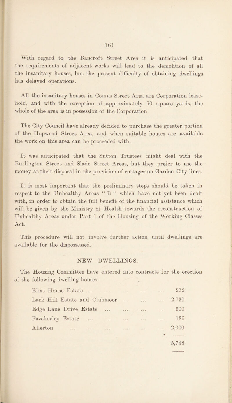 With regard to the Bancroft Street Area it is anticipated that the requirements of adjacent works will lead to the demolition of all the insanitary houses, but the present difficulty of obtaining dwellings has delayed operations. All the insanitary houses in Comus Street Area are Corporation lease¬ hold, and with the exception of approximately 60 square yards, the whole of the area is in possession of the Corporation. The City Council have already decided to purchase the greater portion of the Hopwood Street Area, and when suitable houses are available the work on this area can be proceeded with. It was anticipated that the Sutton Trustees might deal with the Burlington Street and Slade Street Areas, but they prefer to use the money at their disposal in the provision of cottages on Garden City lines. It is most important that the preliminary steps should be taken in respect to the Unhealthy Areas “ B ” which have not yet been dealt with, in order to obtain the full benefit of the financial assistance which will be given by the Ministry of Health towards the reconstruction of Unhealthy Areas under Part 1 of the Housing of the Working Classes Act. This procedure will not involve further action until dwellings are available for the dispossessed. NEW DWELLINGS. The Housing Committee have entered into contracts for the erection of the following dwelling-houses. Elms House Estate ... ... ... ... ••• 232 Lark Hill Estate and Clubmoor ... ... ... 2,730 Edge Lane Drive Estate ... ... ... ... 600 Fazakerley Estate ... ... ... ... ... 186 Allerton ... .. ... ... ... ... 2,000 * __ 5,748