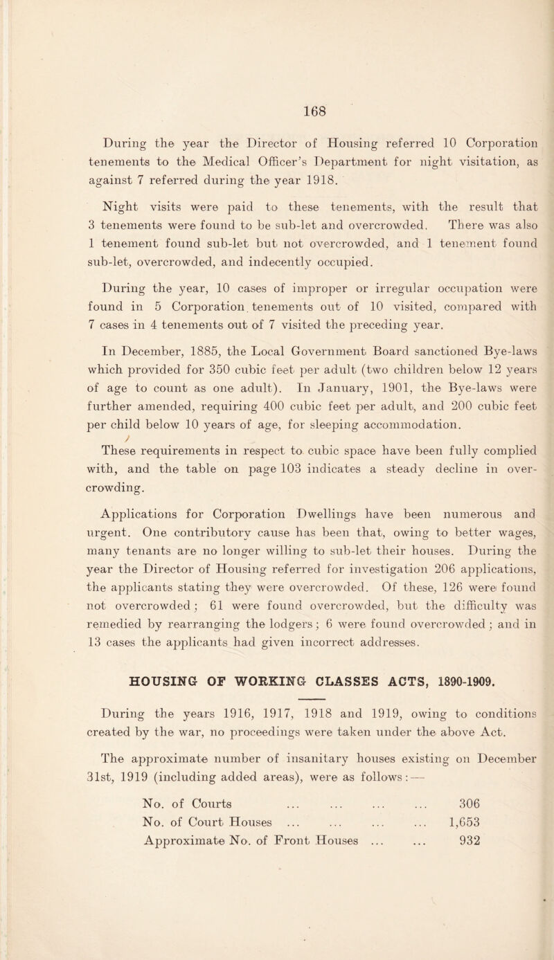 During the year the Director of Housing referred 10 Corporation tenements to the Medical Officer’s Department for night visitation, as against 7 referred during the year 1918. Night visits were paid to these tenements, with the result that 3 tenements were found to be sub-let and overcrowded. There was also 1 tenement found sub-let but not overcrowded, and 1 tenement found sub-let, overcrowded, and indecently occupied. During the year, 10 cases of improper or irregular occupation were found in 5 Corporation tenements out of 10 visited, compared with 7 cases in 4 tenements out of 7 visited the preceding year. In December, 1885, the Local Government Board sanctioned Bye-laws which provided for 350 cubic feet per adult (two children below 12 years of age to count as one adult). In January, 1901, the Bye-laws were further amended, requiring 400 cubic feet per adult, and 200 cubic feet per child below 10 years of age, for sleeping accommodation. V These requirements in respect to cubic space have been fully complied with, and the table on page 103 indicates a steady decline in over¬ crowding. Applications for Corporation Dwellings have been numerous and urgent. One contributory cause has been that, owing to better wages, many tenants are no longer willing to sub-let their houses. During the year the Director of Housing referred for investigation 206 applications, the applicants stating they were overcrowded. Of these, 126 werei found not overcrowded; 61 were found overcrowded, but the difficulty was remedied by rearranging the lodgers; 6 were found overcrowded ; and in 13 cases the applicants had given incorrect addresses. HOUSING OF WORKING CLASSES ACTS, 1890-1909. During the years 1916, 1917, 1918 and 1919, owing to conditions created by the war, no proceedings were taken under the above Act. The approximate number of insanitary houses existing on December 31st, 1919 (including added areas), were as follows: — No. of Courts No. of Court Houses Approximate No. of Front Houses 306 1,653 932