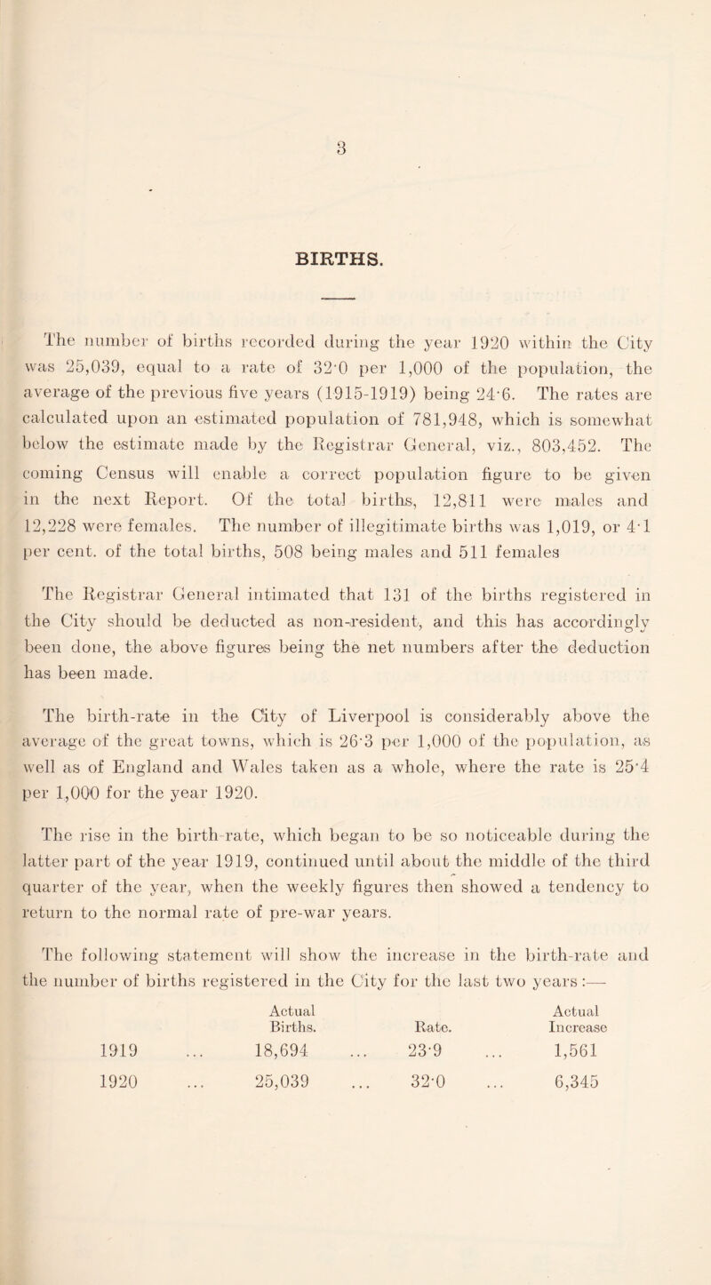 BIRTHS. The number of births recorded during the year 1930 within the City was 25,039, equal to a rate of 82°0 per 1,000 of the population, the average of the previous five years (1915-1919) being 2T6. The rates are calculated upon an estimated population of 781,948, which is somewhat below the estimate made by the Registrar General, viz., 803,452. The coming Census will enable a correct population figure to be given in the next Report. Of the total births, 12,811 were males and 12,228 were females. The number of illegitimate births was 1,019, or 4'1 per cent, of the total births, 508 being males and 511 females The Registrar General intimated that 131 of the births registered in the City should be deducted as non-resident, and this has accordingly been done, the above figures being the net numbers after the deduction has been made. The birth-rate in the City of Liverpool is considerably above the average of the great towns, which is 26'3 per 1,000 of the population, as well as of England and Wales taken as a whole, where the rate is 25'4 per 1,000 for the year 1920. The rise in the birth-rate, which began to be so noticeable during the latter part of the year 1919, continued until about the middle of the third quarter of the year, when the weekly figures then showed a tendency to return to the normal rate of pre-war years. The following statement will show the increase in the birth-rate and the number of births registered in the City for the last two years Actual Actual Births. Rate. Increase 1919 18,694 ... 23-9 1,561 1920 25,039 • t • 32-0 6,345