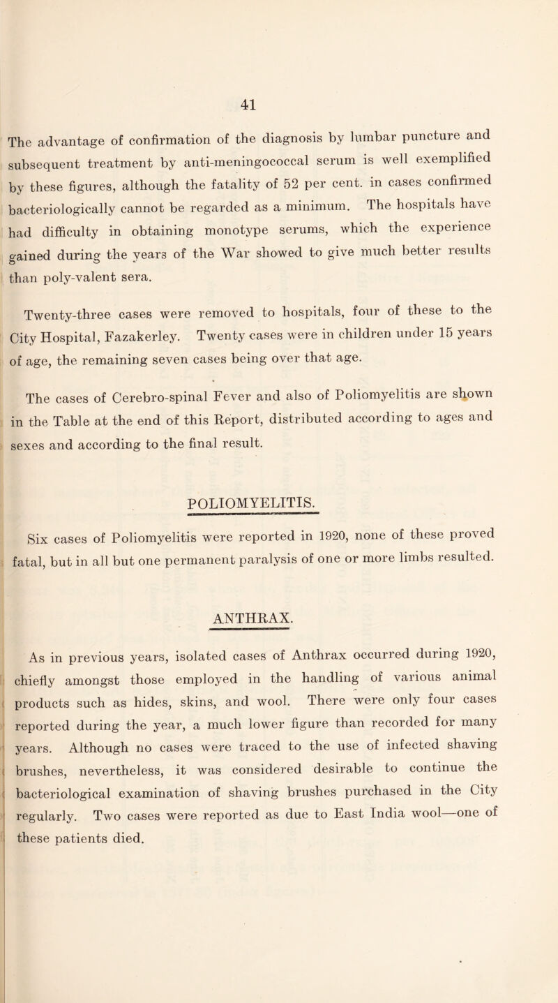 The advantage of confirmation of the diagnosis by lumbar puncture and subsequent treatment by anti-meningococcal serum is well exemplified by these figures, although the fatality of 52 per cent, in cases confirmed bacteriologically cannot be regarded as a minimum. The hospitals have had difficulty in obtaining monotype serums, which the experience gained during the years of the War showed to give much better results than poly-valent sera. Twenty-three cases were removed to hospitals, four of these to the City Hospital, Fazakerley. Twenty cases were in children under 15 years of age, the remaining seven cases being over that age. The cases of Cerebro-spinal Fever and also of Poliomyelitis are shown in the Table at the end of this Report, distributed according to ages and sexes and according to the final result. POLIOMYELITIS. Six cases of Poliomyelitis were reported in 1920, none of these proved fatal, but in all but one permanent paralysis of one or more limbs resulted. anthrax. As in previous years, isolated cases of Anthrax occurred during 1920, chiefly amongst those employed in the handling of various animal products such as hides, skins, and wool. There were only four cases reported during the year, a much lower figure than recorded for many years. Although no cases were traced to the use of infected shaving brushes, nevertheless, it was considered desirable to continue the bacteriological examination of shaving brushes purchased in the City regularly. Two cases were reported as due to East India wool one of these patients died.