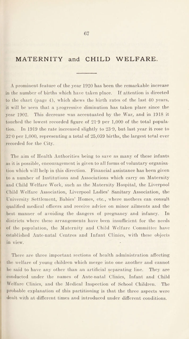 MATERNITY and CHILD WELFARE. A prominent feature of the year 1920 has been the remarkable increase in the number of births which have taken place. If attention is directed to the chart (page 4), which shews the birth rates of the last 40 years, it will be 'seen that a progressive diminution has taken place since the year 1902. This decrease was accentuated by the War, and in 1918 it touched the lowest recorded figure of 2T9 per 1,000 of the total popula¬ tion. In 1919 the rate increased slightly to 23'9, but last year it rose to 32,0 per 1,000, representing a total of 25,039 births, the largest tefal ever recorded for the City. The aim of Health Authorities being to save as many of these infants as it is possible, encouragement is given to all forms of voluntary organisa tion which will help in this direction. Financial assistance has been given to a number of Institutions and Associations which carry on Maternity and Child Welfare Work, such as the Maternity Hospital, the Liverpool Child Welfare Association, Liverpool Ladies’ Sanitary Association, the University Settlement, Babies’ Homes, etc., where mothers can consult qualified medical officers and receive advice on minor ailments and the best manner of avoiding the dangers of pregnancy and infancy. In districts where these1 arrangements have been insufficient for the needs of the population, the Maternity and Child Welfare Committee have established Ante-natal Centres and Infant Clinics, with these objects in view. There are three important sections of health administration affecting the welfare of young children which merge into one another and cannot be said to have any other than an artificial separating line. They are conducted under the names of Ante-natal Clinics, Infant and Child Welfare Clinics, and the Medical Inspection of School Children. The probable explanation of this partitioning is that the three aspects were dealt with at different times and introduced under different conditions.