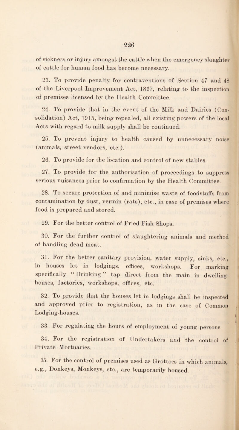 of sickness or injury amongst the cattle when the emergency slaughter of cattle for human food has become necessary. 23. To provide penalty for contraventions of Section 47 and 48 of the Liverpool Improvement Act, 1867, relating to the inspection of premises licensed by the Health Committee. 24. To provide that in the event of the Milk and Dairies (Con¬ solidation) Act, 1915, being repealed, all existing powers of the local Acts with regard to milk supply shall be continued. 25. To prevent injury to health caused by unnecessary noise (animals, street vendors, etc.). 26. To provide for the location and control of new stables. 27. To provide for the authorisation of proceedings to suppress serious nuisances prior to confirmation by the Health Committee. 28. To secure protection of and minimise waste of foodstuffs from contamination by dust, vermin (rats), etc., in case of premises where food is prepared and stored. 29. For the better control of Fried Fish Shops. 30. For the further control of slaughtering animals and method of handling dead meat. 31. For the better sanitary provision, water supply, sinks, etc., in houses let in lodgings, offices, workshops. For marking specifically “Drinking” tap direct from the main in dwelling- houses, factories, workshops, offices, etc. 32. To provide that the houses let in lodgings shall be inspected and approved prior to registration, as in the case of Common Lodging-houses. 33. I or regulating the hours of employment of young persons. 34. For the registration of Undertakers and the control of Private Mortuaries. 35. For the control of premises used as Grottoes in which animals, e.g., Donkeys, Monkeys, etc., are temporarily housed.