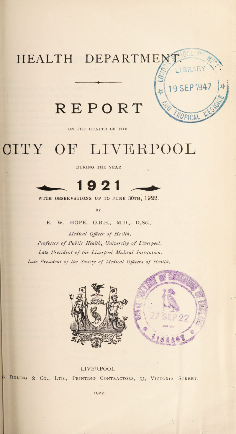 HEALTH DEPARTM —--♦- REPORT ON THE HEALTH OF THE OITY OF LIVERPOOL DURING THE YEAR \ 19 21 WITH OBSERVATIONS UP TO JUNE 30TH, 1922. BY E. W. HOPE, O.B.E., M.D., D.Sc., Medical Officer of Health. Professor of Public Health, University of Liverpool. Late President of the Liverpool Medical Institution. Late President of the Society of Medical Officers of Health. LIVERPOOL • Tevlimg & Co., Ltd., Prjnting Contractors, 53, Victoria Street. IQ22.