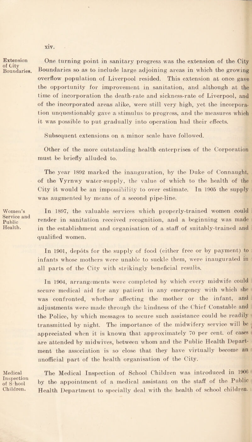 Extension of City Boundaries. Women’s Service and Public Health. Medical Inspection of School Children. One turning point in sanitary progress was the extension of the City Boundaries so as to include large adjoining areas in which the growing overflow population of Liverpool resided. This extension at once gave the opportunity for improvement in sanitation, and although at the time of incorporation the death-rate and sickness-rate of Liverpool, and of the incorporated areas alike, were still very high, yet the incorpora¬ tion unquestionably gave a stimulus to progress, and the measures which it was possible to put gradually into operation had their effects. Subsequent extensions on a minor scale have followed. Other of the more outstanding health enterprises of the Corporation must be briefly alluded to. The year 1892 marked the inauguration, by the Duke of Connaught, of the Yyrnwy water-supply, the value of which to the health of the City it would be an impossibility to over estimate. In 1905 the supply was augmented by means of a second pipe-line. In 1897, the valuable services which properly-trained women could render in sanitation received recognition, and a beginning was made in the establishment and organisation of a staff of suitably-trained and qualified women. In 1901, depots for the supply of food (either free or by payment) to infants whose mothers were unable to suckle them, were inaugurated in all parts of the City with strikingly beneficial results. In 1904, arrangements were completed by which every midwife could secure medical aid for any patient in any emergency with which she was confronted, whether affecting the mother or the infant, and adjustments were made through the kindness of the (Lief Constable and the Police, by which messages to secure such assistance could be readily transmitted by night. The importance of the midwifery service will be appreciated when it is known that approximately 70 per cent, of cases are attended by midwives, between whom and the Public Health Depart¬ ment the association is so close that they have virtually become an unofficial part of the health organisation of the City. The Medical Inspection of School Children was introduced in 1906 by the appointment of a medical assistant on the staff of the Public Health Department to specially deal with the health of school children.