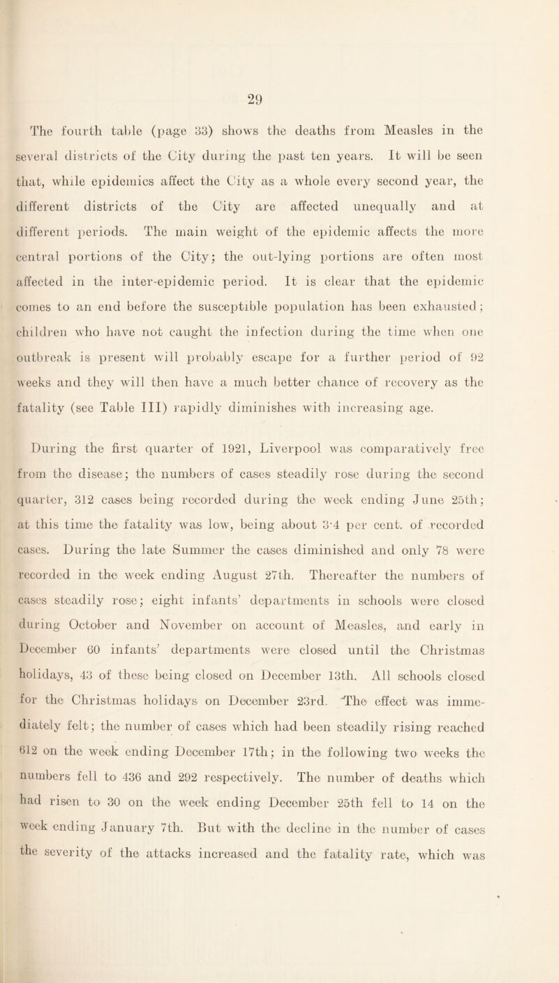 The fourth table (page 33) shows the deaths from Measles in the several districts of the City during the past ten years. It will be seen that, while epidemics affect the City as a whole every second year, the different districts of the City are affected unequally and at different periods. The main weight of the epidemic affects the more central portions of the City; the out-lying portions are often most affected in the inter-epidemic period. It is clear that the epidemic comes to an end before the susceptible population has been exhausted; children who have not caught the infection during the time when one outbreak is present will probably escape for a further period of 92 weeks and they will then have a much better chance of recovery as the fatality (see Table III) rapidly diminishes with increasing age. During the first quarter of 1921, Liverpool was comparatively free from the disease; the numbers of cases steadily rose during the second quarter, 312 cases being recorded during the week ending June 25th; at this time the fatality was low, being about 3’4 per cent, of recorded cases. During the late Summer the cases diminished and only 78 were recorded in the week ending August 27th. Thereafter the numbers of cases steadily rose; eight infants’ departments in schools were closed during October and November on account of Measles, and early in December 60 infants’ departments were closed until the Christmas holidays, 43 of these being closed on December 13th. All schools closed for the Christmas holidays on December 23rd, Mhe effect was imme¬ diately felt; the number of cases which had been steadily rising reached 612 on the week ending December 17th; in the following two- weeks the numbers fell to- 436 and 292 respectively. The number of deaths which had risen to 30 on the week ending December 25th fell to- 14 on the week ending January 7th. But with the decline in the number of cases the severity of the attacks increased and the fatality rate, which was