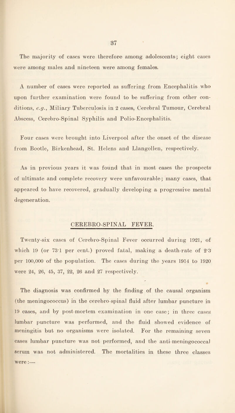 The majority of cases were therefore among adolescents; eight cases were among males and nineteen were among females. A number of cases were reported as suffering from Encephalitis who upon further examination were found to' be suffering from other con¬ ditions, e.g., Miliary Tuberculosis in 2 cases, Cerebral Tumour, Cerebral Abscess, Oerebro-Spinal Syphilis and Polio-Encephalitis. Four cases were brought into Liverpool after the onset of the disease from Bootle, Birkenhead, St. Helens and Llangollen, respectively. As in previous years it was found that in most cases the prospects of ultimate and complete recovery were unfavourable; many cases, that appeared to have recovered, gradually developing a progressive mental degeneration. CEREBRO-SPINAL FEVER. Twenty-six cases of Cerebro-Spinal Fever occurred during 1921, of which 19 (or 73T per cent.) proved fatal, making a death-rate of 2*3' per 100,000 of the population. The cases during the years 1914 to 1920 were 24, 26, 45, 37, 22, 26 and 27 respectively. The diagnosis was confirmed by the finding of the causal organism (the meningococcus) in the cerebro-spinal fluid after lumbar puncture in 19 cases, and by post-mortem examination in one case; in three cases' lumbar puncture was performed, and the fluid showed evidence of meningitis but no organisms were isolated. For the remaining seven cases lumbar puncture was not performed, and the anti-meningococcal serum was not administered. The mortalities in these three classes were:—