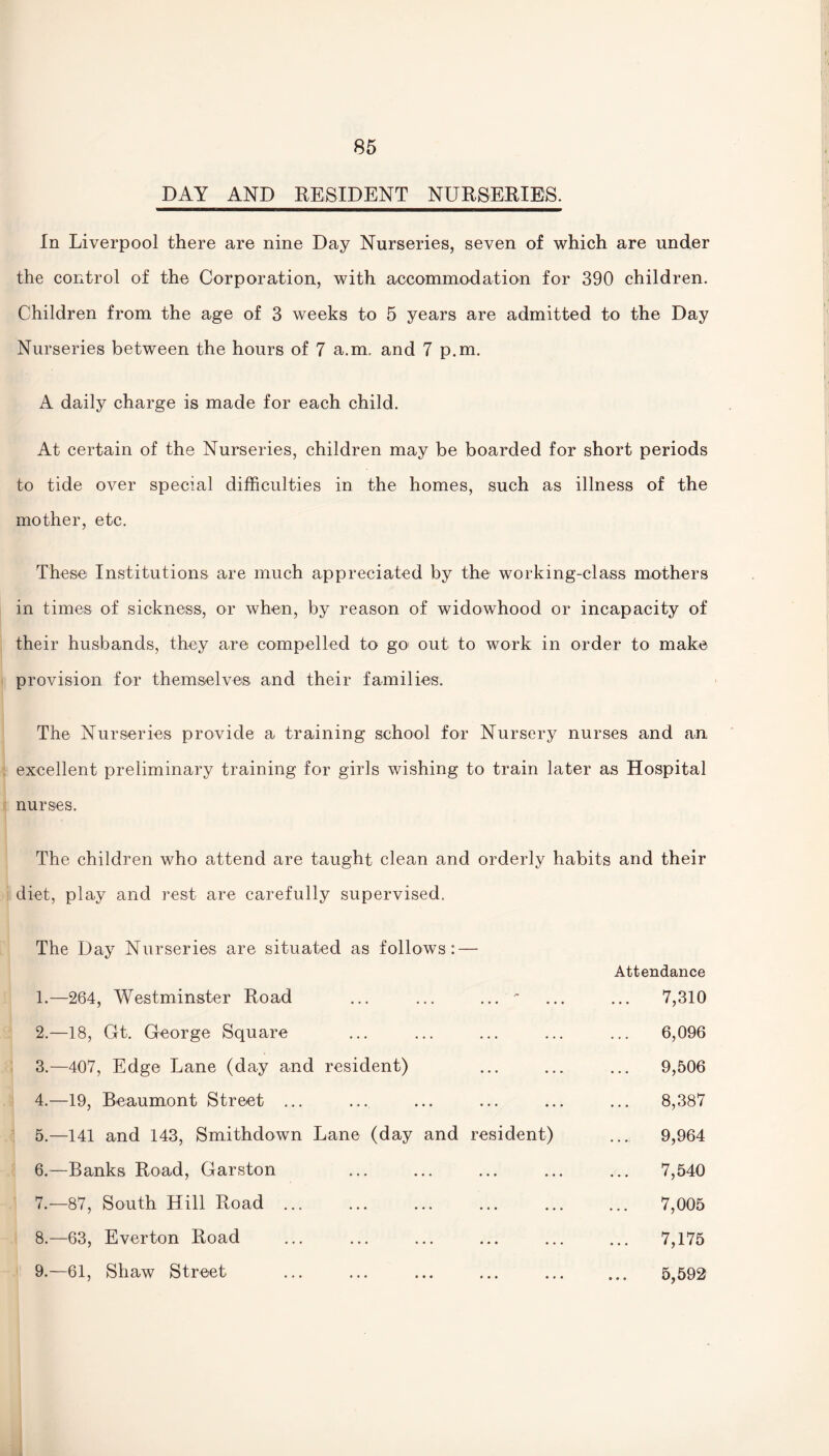 DAY AND RESIDENT NURSERIES. In Liverpool there are nine Day Nurseries, seven of which are under the control of the Corporation, with accommodation for 390 children. Children from the age of 3 weeks to 5 years are admitted to the Day Nurseries between the hours of 7 a.m. and 7 p.m. A daily charge is made for each child. At certain of the Nurseries, children may be boarded for short periods to tide over special difficulties in the homes, such as illness of the mother, etc. These! Institutions are much appreciated by the working-class mothers in times of sickness, or when, by reason of widowhood or incapacity of their husbands, they are compelled to go out to work in order to make provision for themselves and their families. The Nurseries provide a training school for Nursery nurses and an excellent preliminary training for girls wishing to train later as Hospital nurses. The children who attend are taught clean and orderly habits and their diet, play and rest are carefully supervised. The Day Nurseries are situated as follows: — Attendance 1. —264, Westminster Road ... ...  ... ... 7,310 2. —18, Gt. George Square ... ... ... ... ... 6,096 3. —407, Edge Lane (day and resident) ... ... ... 9,506 4. —19, Beaumont Street ... ... ... ... ... ... 8,387 5. —141 and 143, Smithdown Lane (day and resident) ... 9,964 6. —Banks Road, Garston ... ... ... ... ... 7,540 7. —87, South Hill Road ... ... ... ... ... ... 7,005 8. —63, Everton Road ... ... ... ... ... ... 7,175 9. —61, Shaw Street ... ... ... ... ... ... 5,592