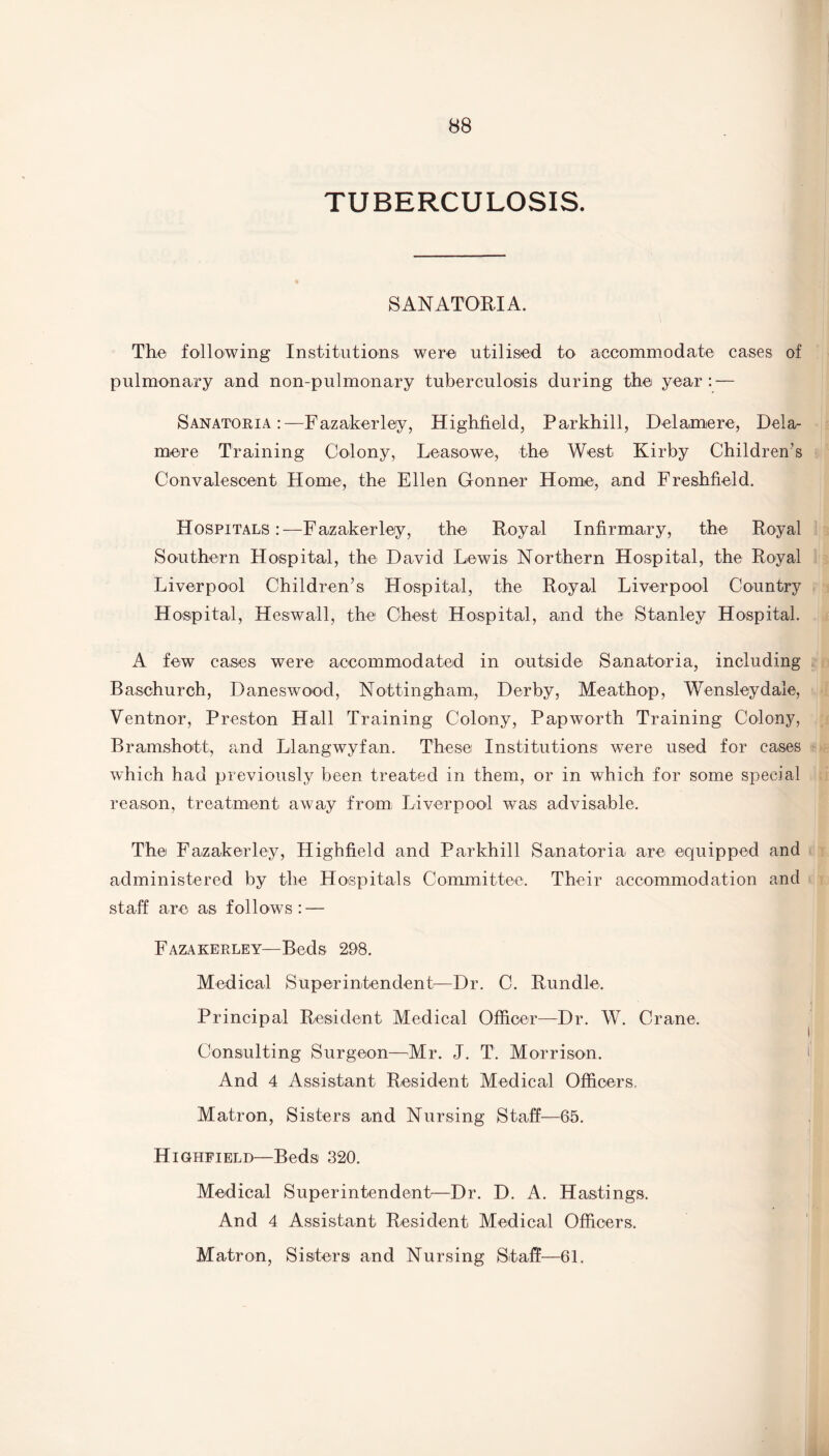 TUBERCULOSIS. SANATORIA. The following Institutions were utilised to accommodate cases of pulmonary and non-pulmonary tuberculosis during the year: — Sanatoria:—Fazakerley, Highfield, Parkhill, Delaine re, Dela- mere Training Colony, Leasowe, the West Kirby Children’s Convalescent Home, the Ellen Gonner Home, and Freshfield. Hospitals:—Fazakerley, the Royal Infirmary, the Royal Southern Hospital, the David Lewis Northern Hospital, the Royal Liverpool Children’s Hospital, the Royal Liverpool Country Hospital, lies wall, the Chest Hospital, and the Stanley Hospital. A few cases were accommodated in outside Sanatoria, including Baschurch, Daneswood, Nottingham, Derby, Meathop, W7ensleydale, Ventnor, Preston Hall Training Colony, Papworth Training Colony, Bramshott, and Llangwyfan. These Institutions were used for cases which had previously been treated in them, or in which for some special reason, treatment away from Liverpool was advisable. The Faizakerley, Highfield and Parkhill Sanatoria are equipped and administered by the Hospitals Committee. Their accommodation and staff are as follows: — Fazakerley—Beds 298. Medical Superintendent—Dr. C. Rundle. Principal Resident Medical Officer—Dr. W. Crane. Consulting Surgeon—Mr. J. T. Morrison. And 4 Assistant Resident Medical Officers, Matron, Sisters and Nursing Staff—65. Highfield—Beds 320. Medical Superintendent—Dr. D. A. Hastings. And 4 Assistant Resident Medical Officers. Matron, Sisters and Nursing Staff—61.