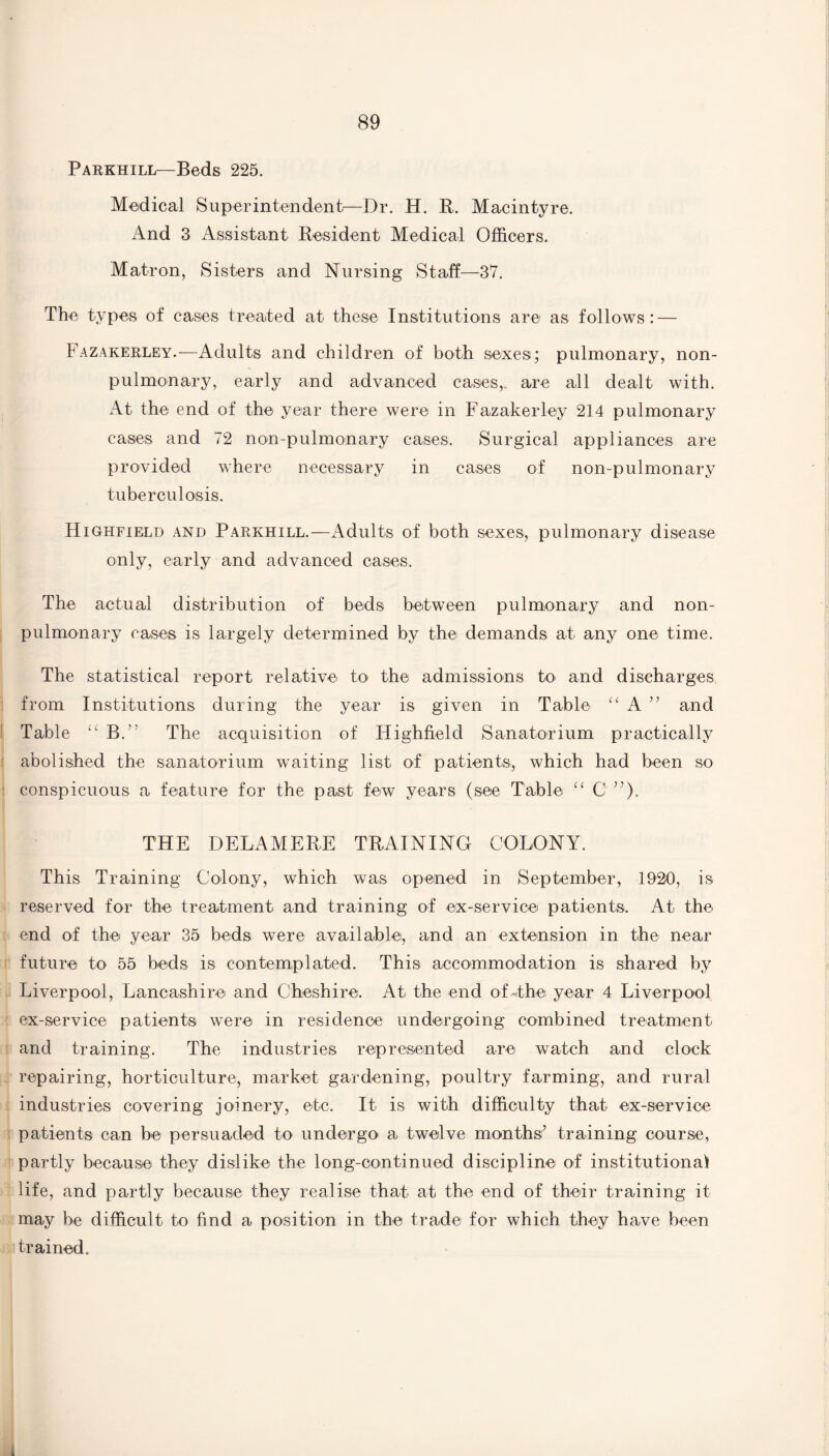 Parkhill—Beds 225. Medical Superintendent—Dr. H. R. Macintyre. And 3 Assistant Resident Medical Officers. Matron, Sisters and Nursing Staff—37. The types of cases treated at these Institutions are as follows: — Fazakerley.—Adults and children of both sexes; pulmonary, non- pulmonary, early and advanced cases,, are all dealt with. At the end of the year there were in Fazakerley 214 pulmonary cases and 72 non-pulmonary cases. Surgical appliances are provided where necessary in cases of non-pulmonary tuberculosis. Highfield and Parkhill.—Adults of both sexes, pulmonary disease only, early and advanced cases. The actual distribution of beds between pulmonary and non- pulmonary cases is largely determined by the demands at any one time. The statistical report relative to the admissions to and discharges from Institutions during the year is given in Table “ A ” and Table “ B. The acquisition of Highfield Sanatorium practically abolished the sanatorium waiting list of patients, which had been so conspicuous a feature for the past few years (see Table “ 0 ”). THE DELAMERE TRAINING COLONY. This Training Colony, which was opened in September, 1920, is reserved for the treatment and training of ex-service patients. At the end of the year 35 beds were available, and an extension in the near future to 55 beds is contemplated. This accommodation is shared by Liverpool, Lancashire and Cheshire. At the end ofdhe year 4 Liverpool ex-service patients were in residence undergoing combined treatment and training. The industries represented are watch and clock repairing, horticulture, market gardening, poultry farming, and rural industries covering joinery, etc. It is with difficulty that ex-service patients can be persuaded to undergo a twelve months’ training course, partly because they dislike the long-continued discipline of institutional life, and partly because they realise that at the end of their training it may be difficult to find a position in the trade for which they have been trained. »