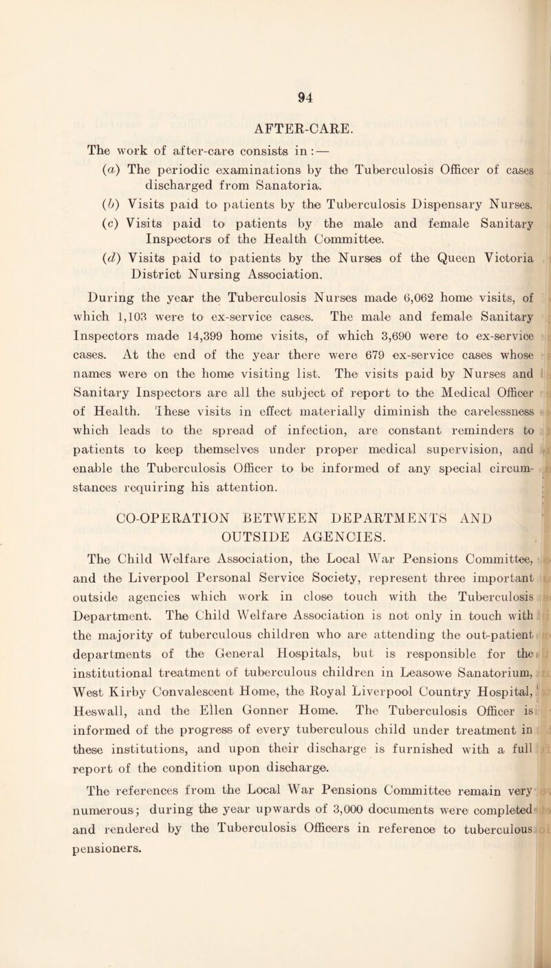 AFTER-CARE. The work of after-care consists in: — (a) The periodic examinations by the Tuberculosis Officer of cases discharged from Sanatoria. (b) Visits paid to patients by the Tuberculosis Dispensary Nurses. (c) Visits paid to patients by the male and female Sanitary Inspectors of the Health Committee. (d) Visits paid to patients by the Nurses of the Queen Victoria District Nursing Association. During the year the Tuberculosis Nurses made 6,062 home visits, of which 1,103 were to ex-service cases. The male and female Sanitary Inspectors made 14,399 home visits, of which 3,690 were to ex-service cases. At the end of the year there were 679 ex-service cases whose names were on the home visiting list. The visits paid by Nurses and Sanitary Inspectors are all the subject of report to the Medical Officer of Health. These visits in effect materially diminish the carelessness which leads to the spread of infection, are constant reminders to patients to keep themselves under proper medical supervision, and enable the Tuberculosis Officer to be informed of any special circum¬ stances requiring his attention. CO-OPERATION BETWEEN DEPARTMENTS AND OUTSIDE AGENCIES. The Child Welfare Association, the Local War Pensions Committee, and the Liverpool Personal Service Society, represent three important outside agencies which work in close touch with the Tuberculosis Department. The Child Welfare Association is not only in touch with the majority of tuberculous children who are attending the out-patient departments of the General Hospitals, but is responsible for the institutional treatment of tuberculous children in Leasowe Sanatorium, West Kirby Convalescent Home, the Royal Liverpool Country Hospital,1 Heswall, and the Ellen Conner Home. The Tuberculosis Officer is informed of the progress of every tuberculous child under treatment in these institutions, and upon their discharge is furnished with a full report of the condition upon discharge. The references from the Local War Pensions Committee remain very numerous; during the year upwards of 3,000 documents were completed and rendered by the Tuberculosis Officers in reference to tuberculous pensioners.