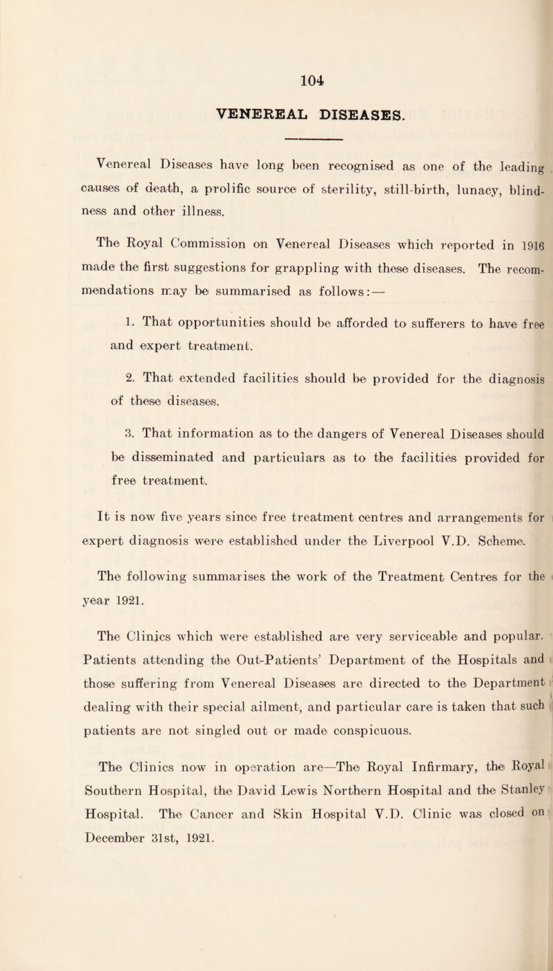 VENEREAL DISEASES. Venereal Diseases have long been recognised as one of the leading causes of death, a prolific source of sterility, still-birth, lunacy, blind¬ ness and other illness. The Royal Commission on Venereal Diseases which reported in 1916 made the first suggestions for grappling with these diseases. The recom¬ mendations may be summarised as follows: — 1. That opportunities should be afforded to sufferers to have free and ecxpert treatment. 2. That extended facilities should be provided for the diagnosis of these diseases. 3. That information as to the dangers of Venereal Diseases should be disseminated and particulars as to the facilities provided for free treatment. It is now five years since free treatment centres and arrangements for expert diagnosis were established under the Liverpool V.D. Scheme. The following summarises the work of the Treatment Centres for the year 1921. The Clinics which were established are very serviceable and popular. Patients attending the Out-Patients’ Department of the Hospitals and those suffering from Venereal Diseases are directed to the Department dealing with their special ailment, and particular care is taken that such patients are not singled out or made conspicuous. The Clinics now in operation are—The Royal Infirmary, the Royal Southern Hospital, the David Lewis Northern Hospital and the Stanley Hospital. The Cancer and Skin Hospital V.D. Clinic was closed on December 31st, 1921.