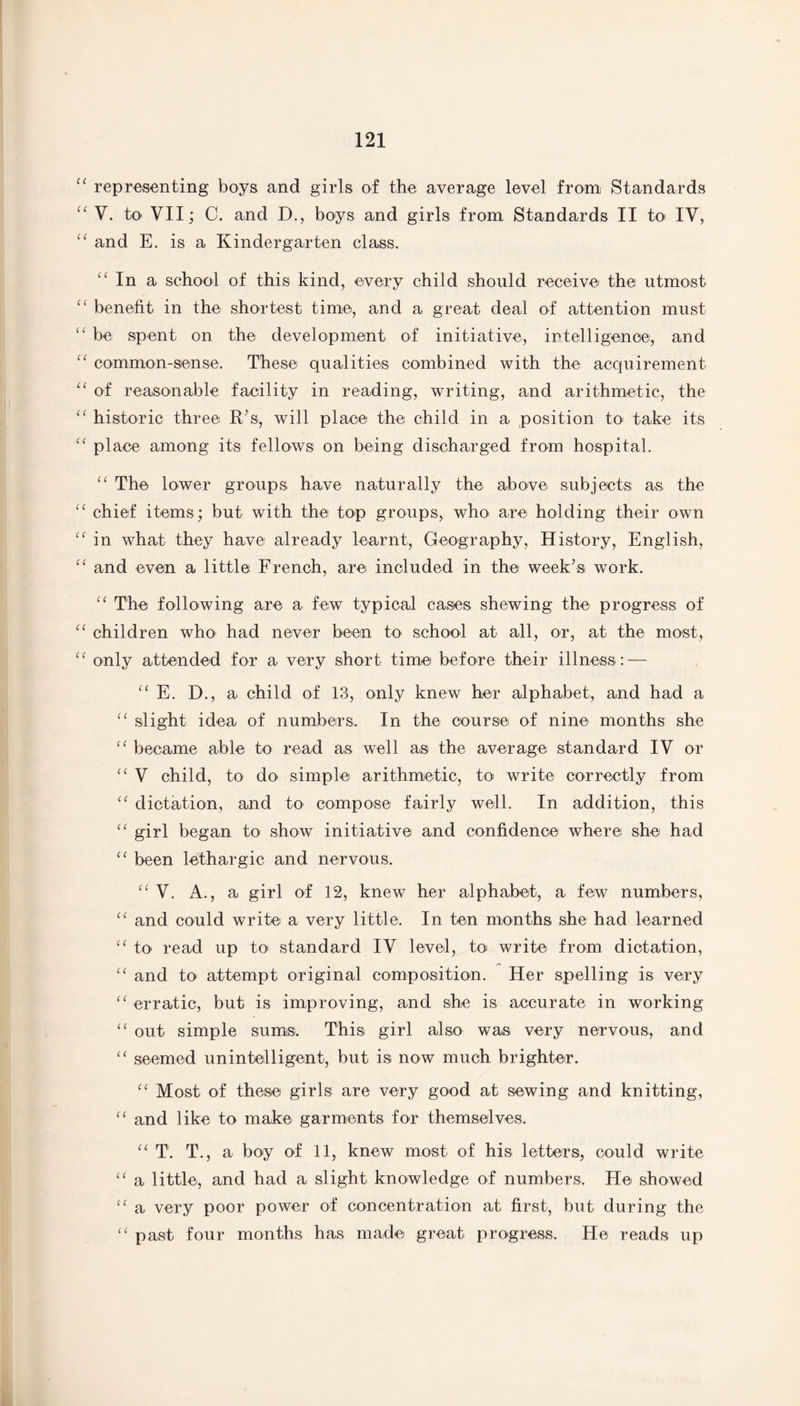 “ representing boys and girls of the average level from Standards “ V. to VII; C. and D., boys and girls from Standards II to IV, “ and E. is a Kindergarten class. “ In a school of this kind, every child should receive the utmost “ benefit in the shortest time, and a great deal of attention must “ be spent on the development of initiative, intelligence, and “ common-sense. These qualities combined with the acquirement “ of reasonable facility in reading, writing, and arithmetic, the “ historic three R’s, will place the child in a position to take its “ place among its fellows on being discharged from hospital. “ The lower groups have naturally the above subjects as the “ chief items; but with the top groups, who are holding their own “ in what they have already learnt, Geography, History, English, “ and even a little French, are included in the week’s work. “ The following are a few typical cases shewing the progress of “ children who had never been to school at all, or, at the most, “ only attended for a very short time before their illness: — “ E. D ., a child of 13, only knew her alphabet, and had a “ slight idea of numbers. In the course of nine months she “ became able to read as well as the average standard IV or “ V child, to do simple arithmetic, to write correctly from “ dictation, and to compose fairly well. In addition, this “ girl began to show initiative and confidence where she had “ been lethargic and nervous. “ V. A., a girl of 12, knew her alphabet, a few numbers, “ and could write a very little. In ten months she had learned “ to read up to standard IV level, to write from dictation, “ and to attempt original composition. Her spelling is very “ erratic, but is improving, and she is accurate in working “ out simple sums. This girl also was very nervous, and “ seemed unintelligent, but is now much brighter. “ Most of these girls are very good at sewing and knitting, “ and like to make garments for themselves. “ T. T., a boy of 11, knew most of his letters, could write “ a little, and had a slight knowledge of numbers. He showed “ a very poor power of concentration at first, but during the “ past four months has made great progress. He reads up