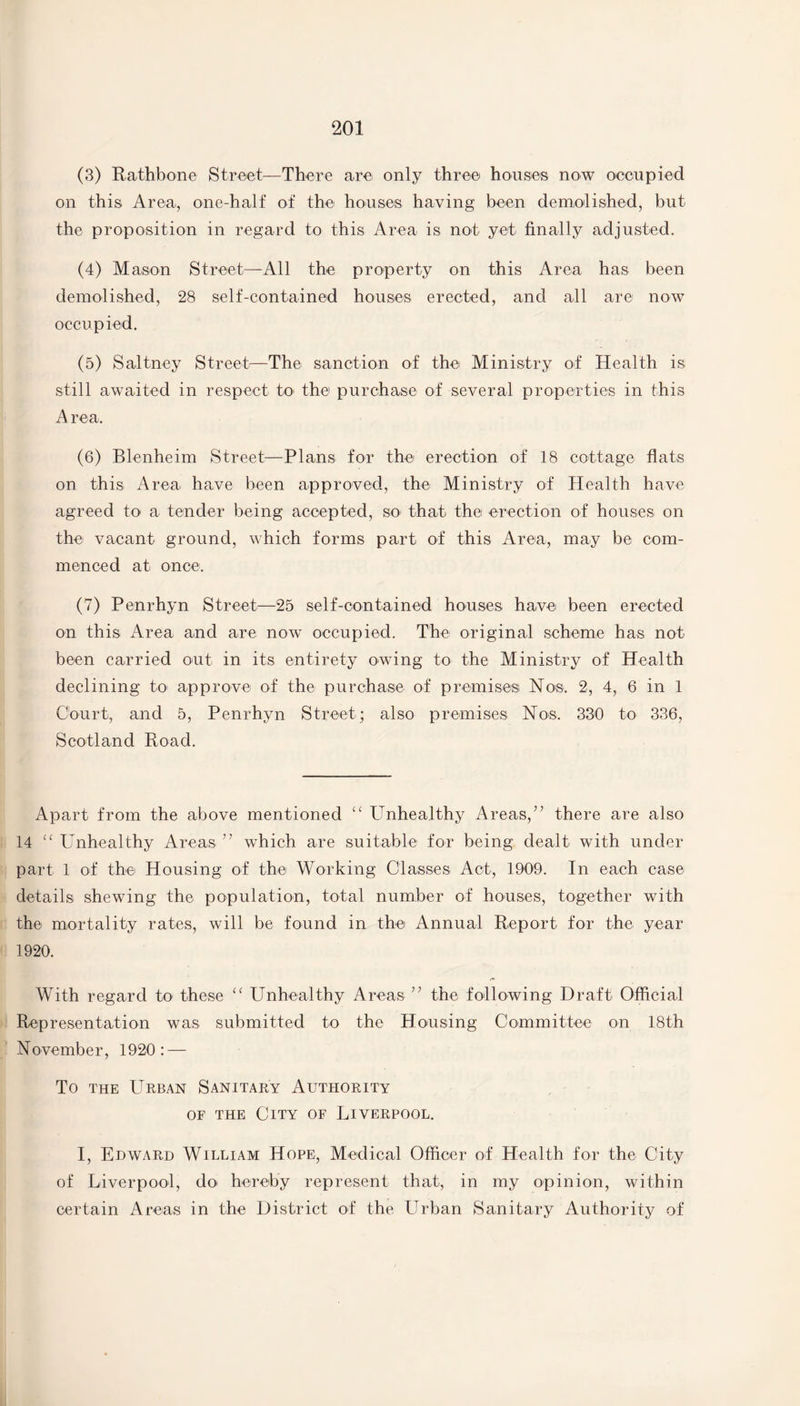 (3) Rathbone Street—There are only three houses now occupied on this Area, one-half of the houses having been demolished, but the proposition in regard to this Area is not yet finally adjusted. (4) Mason Street—All the property on this Area has been demolished, 28 self-contained houses erected, and all are now occupied. (5) Saltney Street—The sanction of the Ministry of Health is still awaited in respect to> the purchase of several properties in this A rea. (6) Blenheim Street—Plans for the erection of 18 cottage flats on this Area have been approved, the Ministry of Health have agreed to a tender being accepted, SO' that the erection of houses on the vacant ground, which forms part of this Area, may be com¬ menced at once. (7) Penrhyn Street—25 self-contained houses have been erected on this Area and are now occupied. The original scheme has not been carried out in its entirety owing to the Ministry of Health declining to approve of the purchase of premises Nos. 2, 4, 6 in 1 Court, and 5, Penrhyn Street; also premises Nos. 330 to 336, Scotland Road. Apart from the above mentioned “ Unhealthy Areas/’ there are also 14 “ Unhealthy Areas ” which are suitable for being dealt with under part 1 of the Housing of the Working Classes Act, 1909. In each case details shewing the population, total number of houses, together with the mortality rates, will be found in the Annual Report for the year 1920. With regard to these “ Unhealthy Areas ” the following Draft Official Representation was submitted to the Housing Committee on 18th November, 1920: — To the Urban Sanitary Authority of the City of Liverpool. I, Edward William Hope, Medical Officer of Health for the City of Liverpool, do> hereby represent that, in my opinion, within certain Areas in the District of the Urban Sanitary Authority of