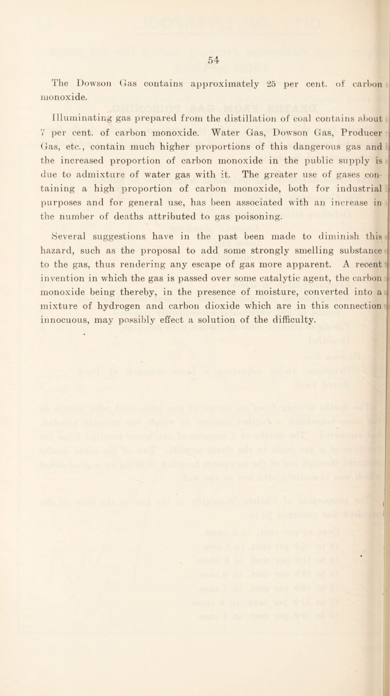 The Dowson Gas contains approximately 25 per cent, of carbon monoxide. Illuminating gas prepared from the distillation of coal contains about 7 per cent, of carbon monoxide. Water Gas, Dowson Gas, Producer Gas, etc., contain much higher proportions of this dangerous gas and j the increased proportion of carbon monoxide in the public supply is due to admixture of water gas with it. The greater use of gases con¬ taining a high proportion of carbon monoxide, both for industrial purposes and for general use, has been associated with an increase in the number of deaths attributed to gas poisoning. , Several suggestions have in the past been made to diminish this : I hazard, such as the proposal to add some strongly smelling substance t to the gas, thus rendering any escape of gas more apparent. A recent :• invention in which the gas is passed over some catalytic agent, the carbon monoxide being thereby, in the presence of moisture, converted into a mixture of hydrogen and carbon dioxide which are in this connection innocuous, may possibly effect a solution of the difficulty.