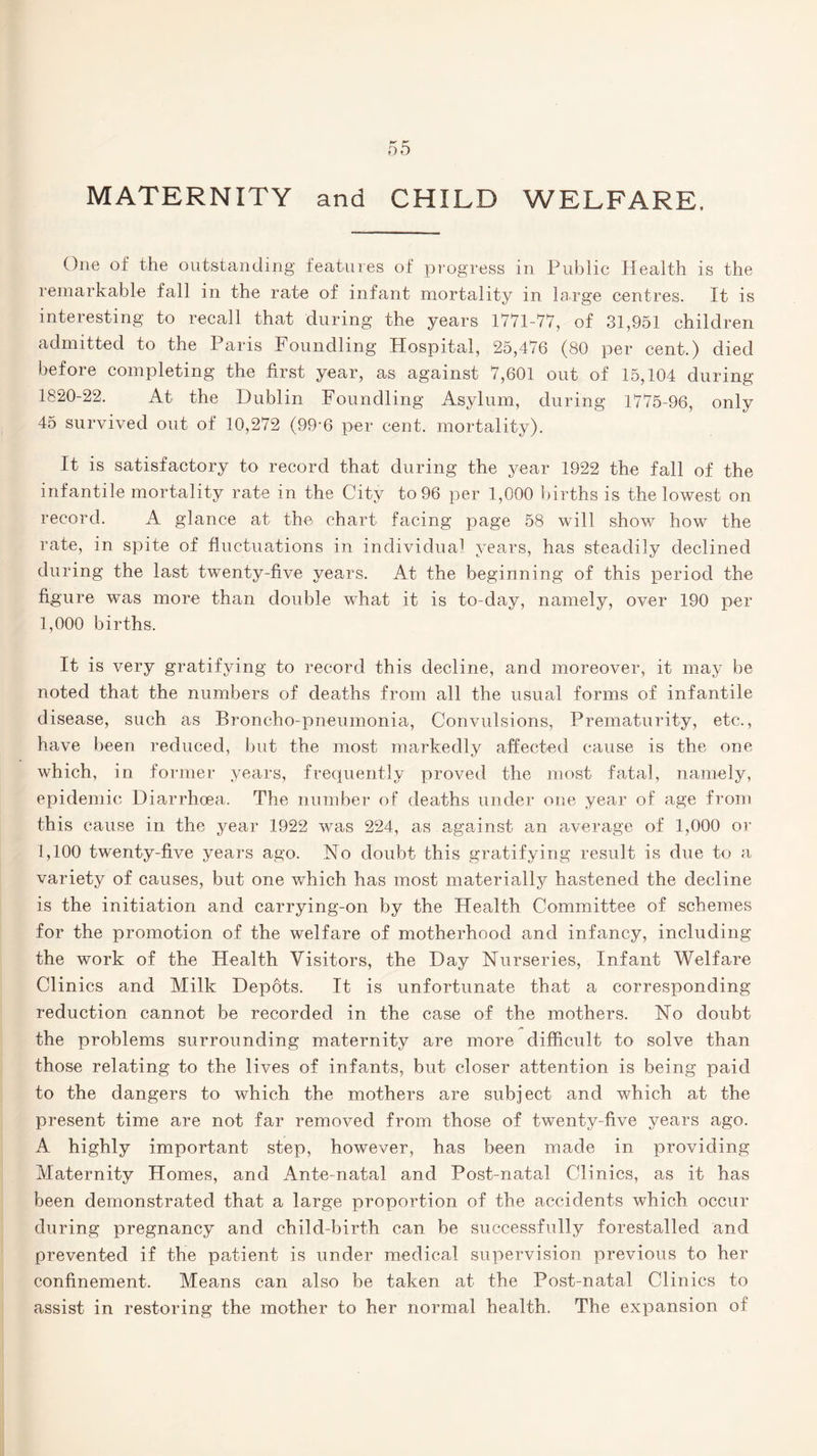 MATERNITY and CHILD WELFARE. One of the outstanding features of progress in Public Health is the remarkable fall in the rate of infant mortality in large centres. It is interesting to recall that during the years 1771-77, of 31,951 children admitted to the Paris Foundling Hospital, 25,476 (80 per cent.) died before completing the first year, as against 7,601 out of 15,104 during 1820-22. At the Dublin Foundling Asylum, during 1775-96, only 45 survived out of 10,272 (99*6 per cent, mortality). It is satisfactory to record that during the year 1922 the fall of the infantile mortality rate in the City to 96 per 1,000 births is the lowest on record. A glance at the chart facing page 58 will show how the rate, in spite of fluctuations in individua1 years, has steadily declined during the last twenty-five years. At the beginning of this period the figure was more than double what it is to-day, namely, over 190 per 1,000 births. It is very gratifying to record this decline, and moreover, it may be noted that the numbers of deaths from all the usual forms of infantile disease, such as Broncho-pneumonia, Convulsions, Prematurity, etc., have been reduced, but the most markedly affected cause is the one which, in former years, frequently proved the most fatal, namely, epidemic Diarrhoea. The number of deaths under one year of age from this cause in the year 1922 was 224, as against an average of 1,000 or 1,100 twenty-five years ago. No doubt this gratifying result is due to a variety of causes, but one which has most materially hastened the decline is the initiation and carrying-on by the Health Committee of schemes for the promotion of the welfare of motherhood and infancy, including the work of the Health Visitors, the Day Nurseries, Infant Welfare Clinics and Milk Depots. It is unfortunate that a corresponding reduction cannot be recorded in the case of the mothers. No doubt the problems surrounding maternity are more difficult to solve than those relating to the lives of infants, but closer attention is being paid to the dangers to which the mothers are subject and which at the present time are not far removed from those of twenty-five years ago. A highly important step, however, has been made in providing Maternity Homes, and Ante natal and Post-natal Clinics, as it has been demonstrated that a large proportion of the accidents which occur during pregnancy and child-birth can be successfully forestalled and prevented if the patient is under medical supervision previous to her confinement. Means can also be taken at the Post-natal Clinics to assist in restoring the mother to her normal health. The expansion of