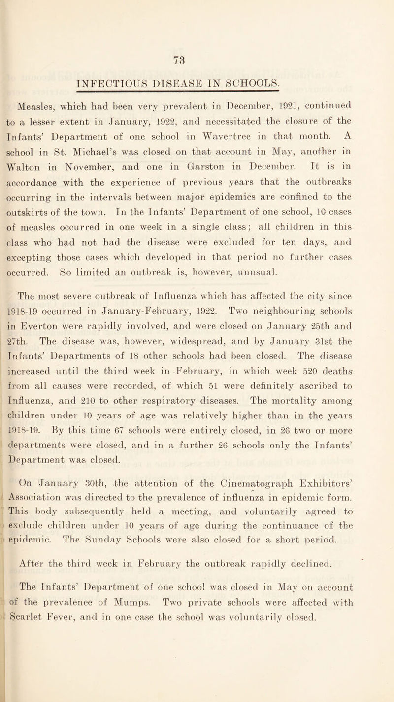 INFECTIOUS DISEASE IN SCHOOLS. Measles, which hacl been very prevalent in December, 1921, continued to a lesser extent in January, 1922, and necessitated the closure of the Infants’ Department of one school in Wavertree in that month. A school in St. Michael’s was closed on that account in May, another in Walton in November, and one in Garston in December. It is in accordance with the experience of previous years that the outbreaks occurring in the intervals between major epidemics are confined to the outskirts of the town. In the Infants’ Department of one school, 10 cases of measles occurred in one week in a single class; all children in this class who had not had the disease were excluded for ten days, and excepting those cases which developed in that period no further cases occurred. So limited an outbreak is, however, unusual. The most severe outbreak of Influenza which has affected the citv since 1918-19 occurred in January-February, 1922. Two neighbouring schools in Everton were rapidly involved, and were closed on January 25th and 27th. The disease was, however, widespread, and by January 31st the Infants’ Departments of 18 other schools had been closed. The disease increased until the third week in February, in which week 520 deaths from all causes were recorded, of which 51 were definitely ascribed to Influenza, and 210 to other respiratory diseases. The mortality among children under 10 years of age was relatively higher than in the years 1918-19. By this time 67 schools were entirely closed, in 26 two or more departments were closed, and in a further 26 schools only the Infants’ Department was closed. On January 30th, the attention of the Cinematograph Exhibitors’ Association was directed to the prevalence of influenza in epidemic form. This body subsequently held a meeting, and voluntarily agreed to exclude children under 10 years of age during the continuance of the epidemic. The Sunday Schools were also closed for a short period. After the third week in February the outbreak rapidly declined. The Infants’ Department of one school was closed in May on account of the prevalence of Mumps. Two private schools were affected with Scarlet Fever, and in one case the school was voluntarily closed.