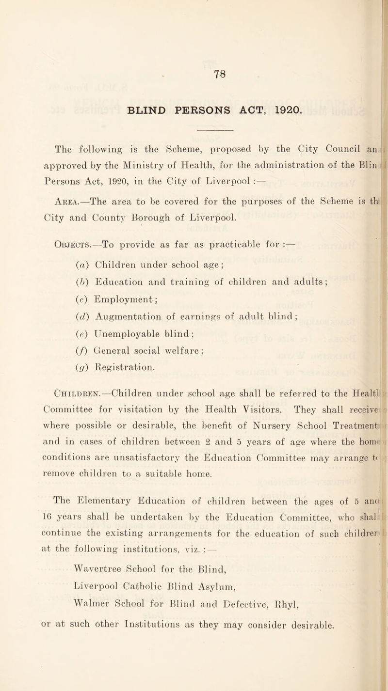 BLIND PERSONS ACT, 1920. The following is the Scheme, proposed by the City Council an approved by the Ministry of Health, for the administration of the Blin Persons Act, 1920, in the City of Liverpool :— Area.—The area to be covered for the purposes of the Scheme is th City and County Borough of Liverpool. Objects.—To provide as far as practicable for : — {a) Children under school age; (b) Education and training of children and adults; (c) Employment; (d) Augmentation of earnings of adult blind; (e) Unemployable blind; (/) General social welfare; (g) Registration. Children.—Children under school age shall be referred to the Healt] Committee for visitation by the Health Visitors. They shall receive where possible or desirable, the benefit of Nursery School Treatment and in cases of children between 2 and 5 years of age where the homt conditions are unsatisfactory the Education Committee may arrange t< remove children to a suitable home. The Elementary Education of children between the ages of 5 anci 16 years shall be undertaken by the Education Committee, who shal continue the existing arrangements for the education of such childrer at the following institutions, viz. : — Wavertree School for the Blind, Liverpool Catholic Blind Asylum, Walmer School for Blind and Defective, Rhyl, or at such other Institutions as they may consider desirable.