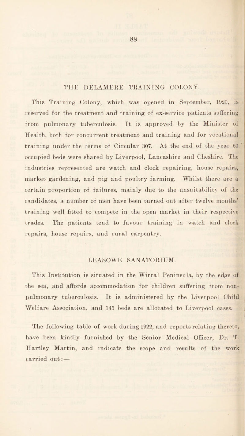 THE DELAMERE TRAINING COLONY. This Training Colony, which was opened in September, 1920, is reserved for the treatment and training of ex-service patients suffering from pulmonary tuberculosis. It is approved by the Minister of Health, both for concurrent treatment and training and for vocational training under the terms of Circular 307. At the end of the year 60 occupied beds were shared by Liverpool, Lancashire and Cheshire. The industries represented are watch and clock repairing, house repairs, market gardening, and pig and poultry farming. Whilst there are a certain proportion of failures, mainly due to the unsuitability of the candidates, a number of men have been turned out after twelve months’ training well fitted to compete in the open market in their respective trades. The patients tend to favour training in watch and clock repairs, house repairs, and rural carpentry. LEASOWE SANATORIUM. This Institution is situated in the Wirral Peninsula, by the edge of the sea, and affords accommodation for children suffering from non- pulmonary tuberculosis. It is administered by the Liverpool Child Welfare Association, and 145 beds are allocated to Liverpool cases. il The following table of work during 1922, and reports relating thereto, have been kindly furnished by the Senior Medical Officer, Dr. T. Hartley Martin, and indicate the scope and results of the work