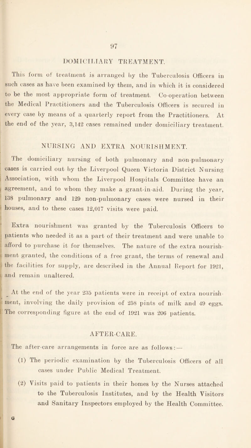 DOMICILIARY TREATMENT. This form of treatment is arranged by the Tuberculosis Officers in such cases as have been examined by them, and in which it is considered to be the most appropriate form of treatment. Co-operation between the Medical Practitioners and the Tuberculosis Officers is secured in every case by means of a quarterly report from the Practitioners. At the end of the year, 3,142 cases remained under domiciliary treatment. NURSING AND EXTRA NOURISHMENT. The domiciliary nursing of both pulmonary and non-pulmonary cases is carried out by the Liverpool Queen Victoria District Nursing Association, with whom the Liverpool Hospitals Committee have an : agreement, and to whom they make a grant-in-aid. During the year, 138 pulmonary and 129 non-pulmonary cases were nursed in their houses, and to these cases 12,017 visits were paid. Extra nourishment was granted by the Tuberculosis Officers to patients who needed it as a part of their treatment and were unable to afford to purchase it for themselves. The nature of the extra nourish¬ ment granted, the conditions of a free grant, the terms of renewal and the facilities for supply, are described in the Annual Report for 1921, l and remain unaltered. At the end ol the year 235 patients were in receipt of extra nourish¬ ment, involving the daily provision of 258 pints of milk and 49 eggs. The corresponding figure at the end of 1921 was 206 patients. AFTER-CARE. The after-care arrangements in force are as follows: — (1) The periodic examination by the Tuberculosis Officers of all cases under Public Medical Treatment. (2) Visits paid to patients in their homes by the Nurses attached to the Tuberculosis Institutes, and by the Health Visitors and Sanitary Inspectors employed by the Health Committee. a