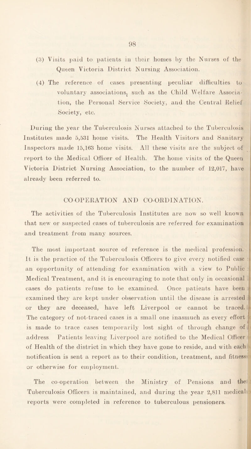 (3) Visits paid to patients in their homes by the Nurses of the Queen Victoria District Nursing Association. (4) The reference of cases presenting peculiar difficulties to voluntary associations^ such as the Child Welfare Associa¬ tion, the Personal (Service (Society, and the Central Relief Society, etc. During the year the Tuberculosis Nurses attached to the Tuberculosis Institutes made 5,531 home visits. The Health Visitors and Sanitary Inspectors made 15,163 home visits. All these visits are the subject of report to the Medical Officer of Health. The home visits of the Queen Victoria District Nursing Association, to the number of 12,017, have already been referred to. CO OPERATION AND CO-ORDINATION. The activities of the Tuberculosis Institutes are now so well known that new or suspected cases of tuberculosis are referred for examination and treatment from many sources. The most important source of reference is the medical profession, t It is the practice of the Tuberculosis Officers to give every notified case an opportunity of attending for examination with a viewr to Public Medical Treatment, and it is encouraging to note that only in occasional cases do patients refuse to be examined. Once patients have been examined they are kept under observation until the disease is arrested or they are deceased, have left Liverpool or cannot be traced.! The category of not-traced cases is a small one inasmuch as every effort is made to trace cases temporarily lost sight of through change of \ address Patients leaving Liverpool are notified to the Medical Officer of Health of the district in which they have gone to reside, and with each notification is sent a report as to their condition, treatment, and fitness or otherwise for employment. The co-operation between the Ministry of Pensions and the Tuberculosis Officers is maintained, and during the year 2,811 medical A’eports were completed in reference to tuberculous pensioners.