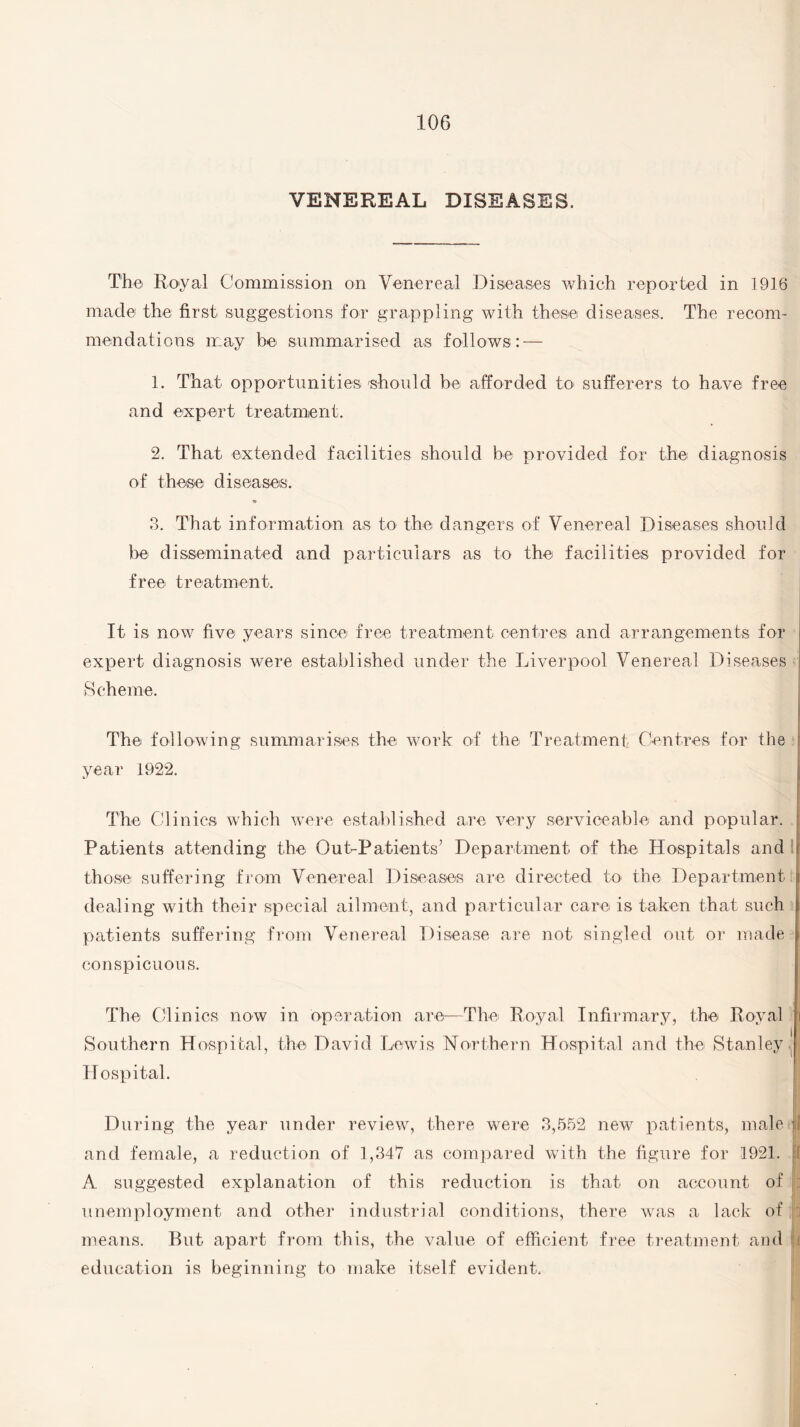 VENEREAL DISEASES. The Royal Commission on Venereal Diseases which reported in 1916 made the first suggestions foT grappling with these diseases. The recom¬ mendations may be summarised as follows: — 1. That opportunities 'should be afforded to sufferers to have free and expert treatment. 2. That extended facilities should be provided for the diagnosis of these diseases. 3. That information as to the dangers of Venereal Diseases should be disseminated and particulars as to the facilities provided for free treatment. It is now five years since free treatment centres and arrangements for i expert diagnosis were established under the Liverpool Venereal Diseases Scheme. . The following summarises the work of the Treatment Centres for the year 1922. The Clinics which were established are very serviceable and popular. Patients attending the Out-Patients’ Department of the Hospitals and ! those suffering from Venereal Diseases are directed to the Department dealing with their special ailment, and particular care is taken that such patients suffering from Venereal Disease are not singled out or made conspicuous. The Clinics now in operation are—The Royal Infirmary, the Royal i Southern Hospital, the David Lewis Northern Hospital and the Stanley . Hospital. During the year under review, there were 3,552 new patients, male j and female, a reduction of 1,347 as compared with the figure for 1921. if A suggested explanation of this reduction is that on account of ! II unemployment and other industrial conditions, there was a lack of , ; means. But apart from this, the value of efficient free treatment and It education is beginning to make itself evident.