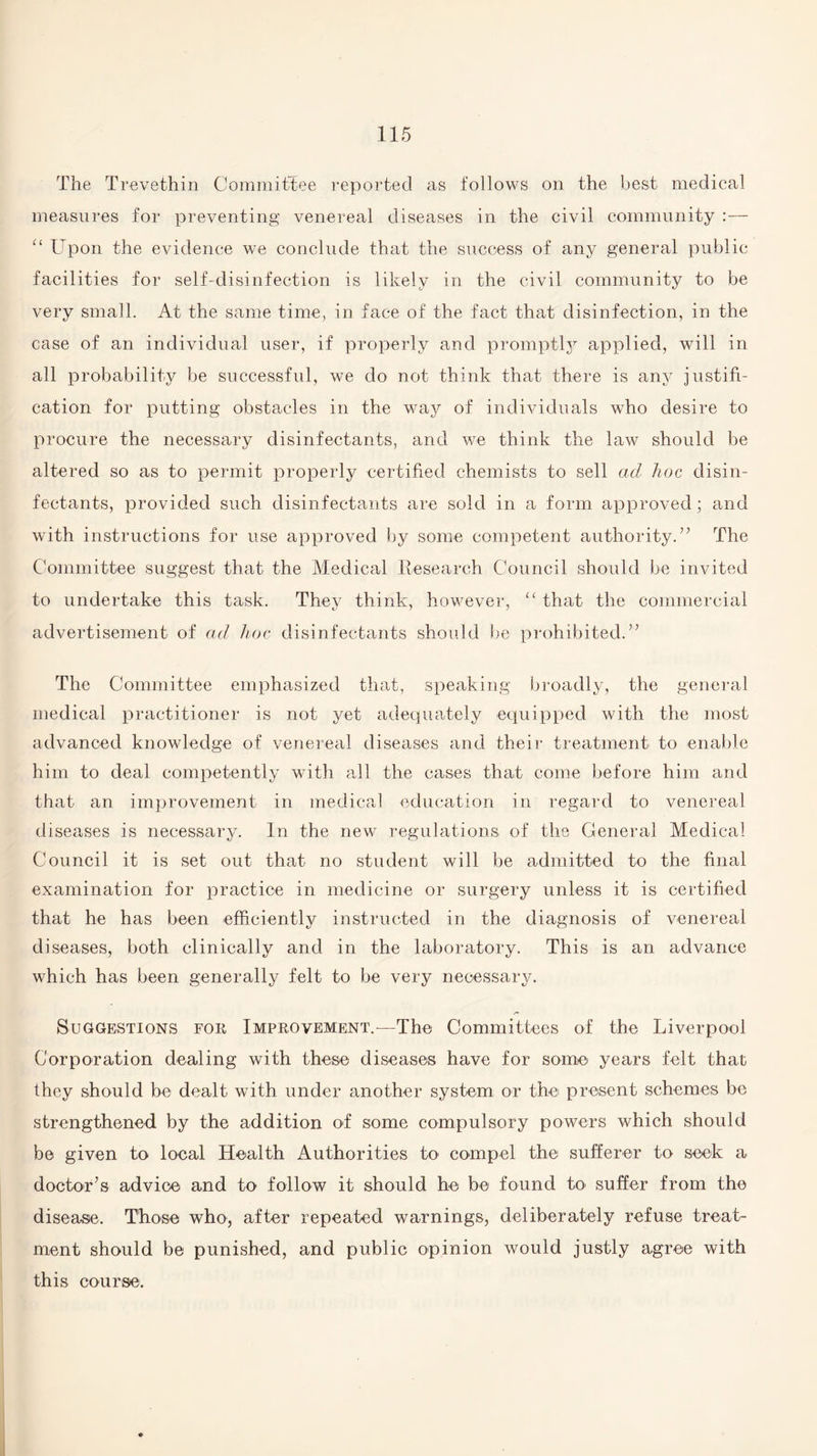 The Trevethin Committee reported as follows on the best medical measures for preventing venereal diseases in the civil community :— “ Upon the evidence we conclude that the success of any general public facilities for self-disinfection is likely in the civil community to be very small. At the same time, in face of the fact that disinfection, in the case of an individual user, if properly and promptly applied, will in all probability be successful, we do not think that there is any justifi¬ cation for putting obstacles in the way of individuals who desire to procure the necessary disinfectants, and we think the law should be altered so as to permit properly certified chemists to sell ad hoc disin¬ fectants, provided such disinfectants are sold in a form approved; and with instructions for use approved by some competent authority.” The Committee suggest that the Medical Research Council should be invited to undertake this task. They think, however, “ that the commercial advertisement of ad hoc disinfectants should be prohibited.” The Committee emphasized that, speaking broadly, the general medical practitioner is not yet adequately equipped with the most advanced knowledge of venereal diseases and their treatment to enable him to deal competently with all the cases that come before him and that an improvement in medical education in regard to venereal diseases is necessary. In the new regulations of the General Medical Council it is set out that no student will be admitted to the final examination for practice in medicine or surgery unless it is certified that he has been efficiently instructed in the diagnosis of venereal diseases, both clinically and in the laboratory. This is an advance which has been generally felt to be very necessary. /** Suggestions for Improvement.—-The Committees of the Liverpool Corporation dealing with these diseases have for some years felt that they should be dealt with under another system or the present schemes be strengthened by the addition of some compulsory powers which should be given to local Health Authorities to1 compel the sufferer to seek a doctor’s advice and to follow it should he be found to suffer from the disease. Those who, after repeated warnings, deliberately refuse treat¬ ment should be punished, and public opinion would justly agree with this course.